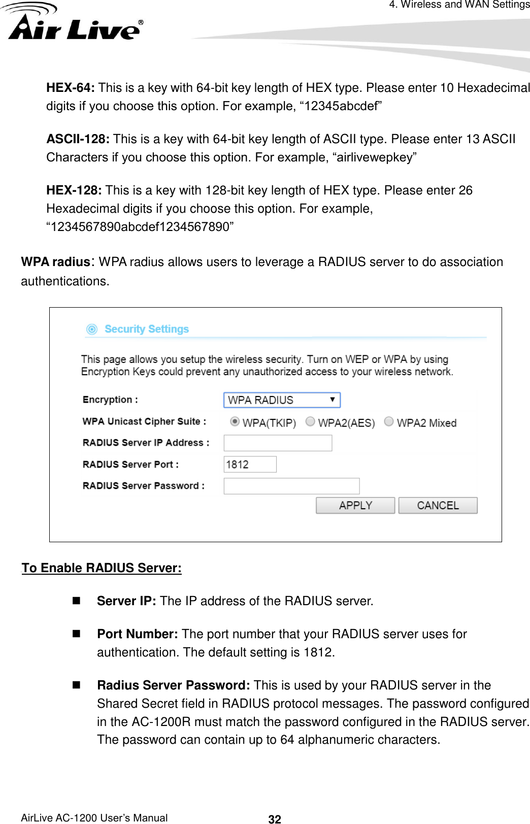 4. Wireless and WAN Settings AirLive AC-1200 User’s Manual 32 HEX-64: This is a key with 64-bit key length of HEX type. Please enter 10 Hexadecimal digits if you choose this option. For example, “12345abcdef” ASCII-128: This is a key with 64-bit key length of ASCII type. Please enter 13 ASCII Characters if you choose this option. For example, “airlivewepkey” HEX-128: This is a key with 128-bit key length of HEX type. Please enter 26 Hexadecimal digits if you choose this option. For example, “1234567890abcdef1234567890” WPA radius: WPA radius allows users to leverage a RADIUS server to do association authentications.    UTo Enable RADIUS Server:  Server IP: The IP address of the RADIUS server.    Port Number: The port number that your RADIUS server uses for authentication. The default setting is 1812.    Radius Server Password: This is used by your RADIUS server in the Shared Secret field in RADIUS protocol messages. The password configured in the AC-1200R must match the password configured in the RADIUS server. The password can contain up to 64 alphanumeric characters.    