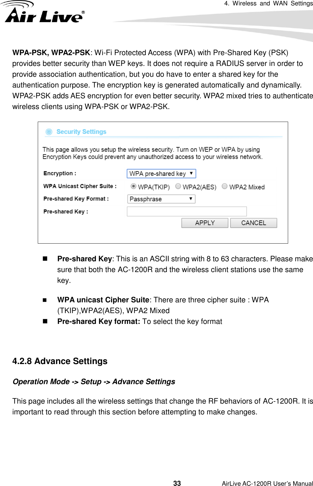 4.  Wireless  and  WAN  Settings                                         33           AirLive AC-1200R User’s Manual WPA-PSK, WPA2-PSK: Wi-Fi Protected Access (WPA) with Pre-Shared Key (PSK) provides better security than WEP keys. It does not require a RADIUS server in order to provide association authentication, but you do have to enter a shared key for the authentication purpose. The encryption key is generated automatically and dynamically. WPA2-PSK adds AES encryption for even better security. WPA2 mixed tries to authenticate wireless clients using WPA-PSK or WPA2-PSK.   Pre-shared Key: This is an ASCII string with 8 to 63 characters. Please make sure that both the AC-1200R and the wireless client stations use the same key.    WPA unicast Cipher Suite: There are three cipher suite : WPA (TKIP),WPA2(AES), WPA2 Mixed  Pre-shared Key format: To select the key format  4.2.8 Advance Settings Operation Mode -&gt; Setup -&gt; Advance Settings This page includes all the wireless settings that change the RF behaviors of AC-1200R. It is important to read through this section before attempting to make changes.   