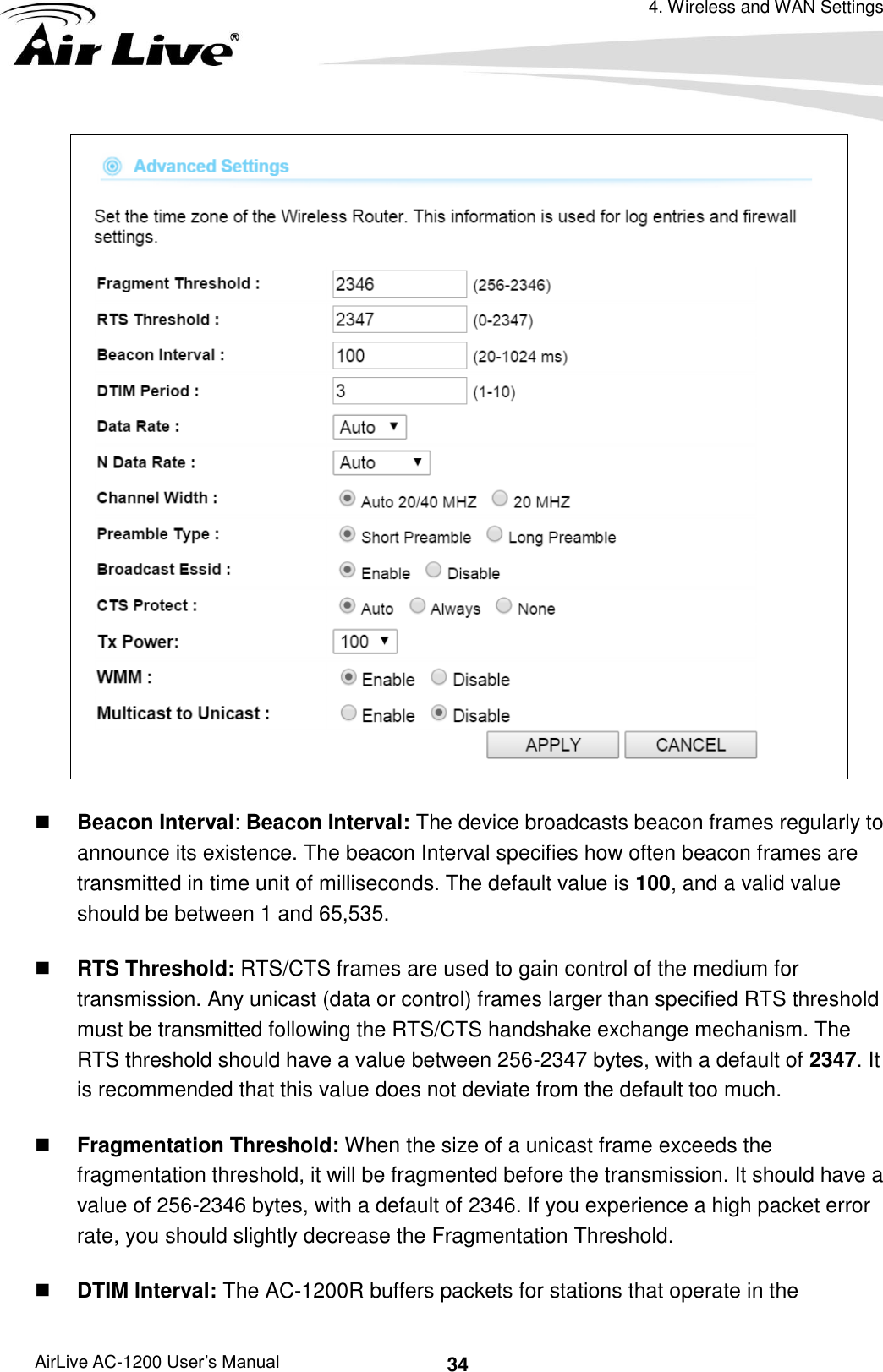 4. Wireless and WAN Settings AirLive AC-1200 User’s Manual 34   Beacon Interval: Beacon Interval: The device broadcasts beacon frames regularly to announce its existence. The beacon Interval specifies how often beacon frames are transmitted in time unit of milliseconds. The default value is 100, and a valid value should be between 1 and 65,535.    RTS Threshold: RTS/CTS frames are used to gain control of the medium for transmission. Any unicast (data or control) frames larger than specified RTS threshold must be transmitted following the RTS/CTS handshake exchange mechanism. The RTS threshold should have a value between 256-2347 bytes, with a default of 2347. It is recommended that this value does not deviate from the default too much.    Fragmentation Threshold: When the size of a unicast frame exceeds the fragmentation threshold, it will be fragmented before the transmission. It should have a value of 256-2346 bytes, with a default of 2346. If you experience a high packet error rate, you should slightly decrease the Fragmentation Threshold.    DTIM Interval: The AC-1200R buffers packets for stations that operate in the 