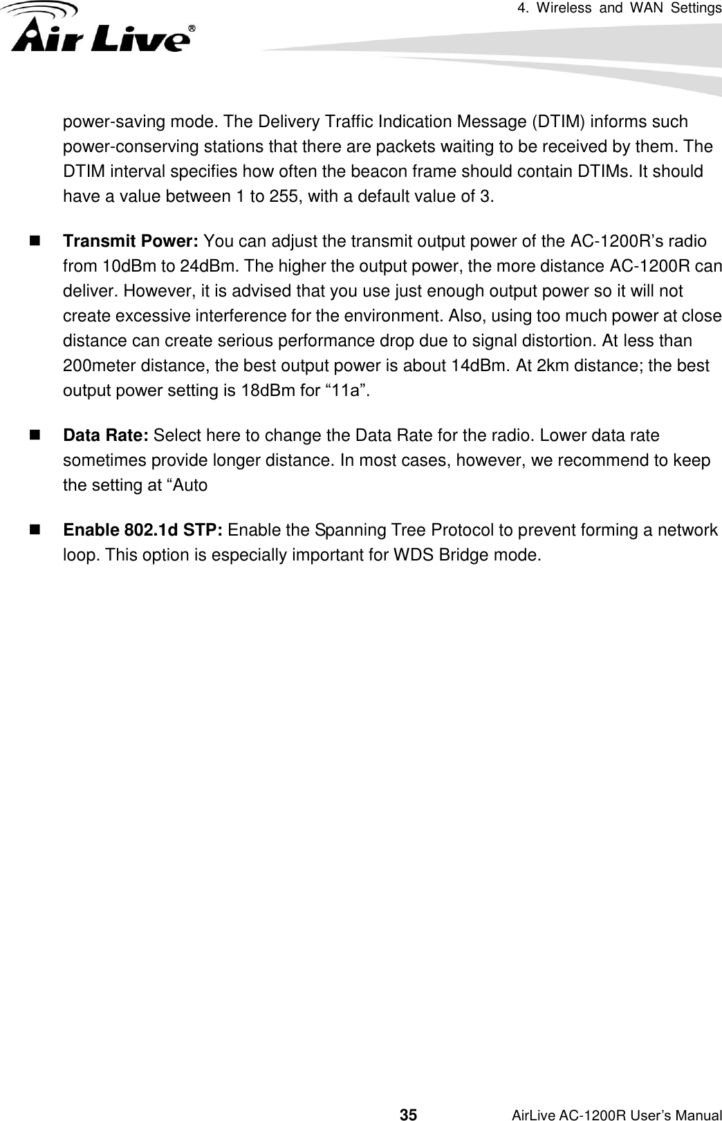 4.  Wireless  and  WAN  Settings                                         35           AirLive AC-1200R User’s Manual power-saving mode. The Delivery Traffic Indication Message (DTIM) informs such power-conserving stations that there are packets waiting to be received by them. The DTIM interval specifies how often the beacon frame should contain DTIMs. It should have a value between 1 to 255, with a default value of 3.  Transmit Power: You can adjust the transmit output power of the AC-1200R’s radio from 10dBm to 24dBm. The higher the output power, the more distance AC-1200R can deliver. However, it is advised that you use just enough output power so it will not create excessive interference for the environment. Also, using too much power at close distance can create serious performance drop due to signal distortion. At less than 200meter distance, the best output power is about 14dBm. At 2km distance; the best output power setting is 18dBm for “11a”.  Data Rate: Select here to change the Data Rate for the radio. Lower data rate sometimes provide longer distance. In most cases, however, we recommend to keep the setting at “Auto  Enable 802.1d STP: Enable the Spanning Tree Protocol to prevent forming a network loop. This option is especially important for WDS Bridge mode.           