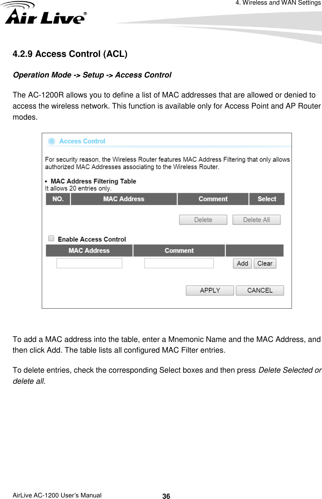 4. Wireless and WAN Settings AirLive AC-1200 User’s Manual 36 4.2.9 Access Control (ACL) Operation Mode -&gt; Setup -&gt; Access Control The AC-1200R allows you to define a list of MAC addresses that are allowed or denied to access the wireless network. This function is available only for Access Point and AP Router modes.   To add a MAC address into the table, enter a Mnemonic Name and the MAC Address, and then click Add. The table lists all configured MAC Filter entries.   To delete entries, check the corresponding Select boxes and then press Delete Selected or delete all.      