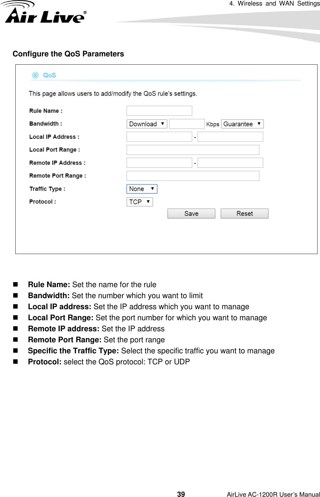 4.  Wireless  and  WAN  Settings                                         39           AirLive AC-1200R User’s Manual Configure the QoS Parameters    Rule Name: Set the name for the rule  Bandwidth: Set the number which you want to limit  Local IP address: Set the IP address which you want to manage  Local Port Range: Set the port number for which you want to manage  Remote IP address: Set the IP address  Remote Port Range: Set the port range  Specific the Traffic Type: Select the specific traffic you want to manage  Protocol: select the QoS protocol: TCP or UDP     