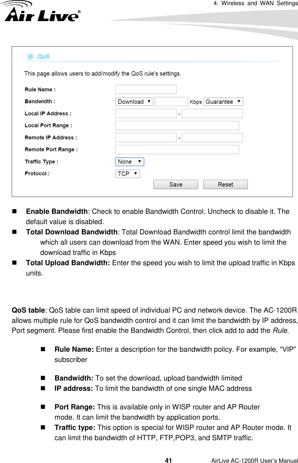 4.  Wireless  and  WAN  Settings                                         41           AirLive AC-1200R User’s Manual   Enable Bandwidth: Check to enable Bandwidth Control. Uncheck to disable it. The default value is disabled.  Total Download Bandwidth: Total Download Bandwidth control limit the bandwidth which all users can download from the WAN. Enter speed you wish to limit the download traffic in Kbps  Total Upload Bandwidth: Enter the speed you wish to limit the upload traffic in Kbps units.  QoS table: QoS table can limit speed of individual PC and network device. The AC-1200R allows multiple rule for QoS bandwidth control and it can limit the bandwidth by IP address, Port segment. Please first enable the Bandwidth Control, then click add to add the Rule.    Rule Name: Enter a description for the bandwidth policy. For example, “VIP” subscriber  Bandwidth: To set the download, upload bandwidth limited  IP address: To limit the bandwidth of one single MAC address  Port Range: This is available only in WISP router and AP Router                                                                                                       mode. It can limit the bandwidth by application ports.  Traffic type: This option is special for WISP router and AP Router mode. It can limit the bandwidth of HTTP, FTP,POP3, and SMTP traffic. 