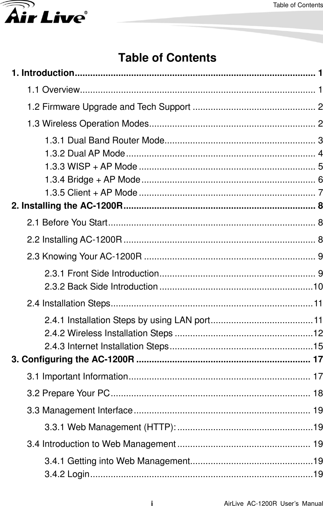 Table of Contents i                    AirLive  AC-1200R  User’s  Manual Table of Contents 1. Introduction .............................................................................................. 1 1.1 Overview............................................................................................ 1 1.2 Firmware Upgrade and Tech Support ................................................ 2 1.3 Wireless Operation Modes ................................................................. 2 1.3.1 Dual Band Router Mode........................................................... 3 1.3.2 Dual AP Mode .......................................................................... 4 1.3.3 WISP + AP Mode ..................................................................... 5 1.3.4 Bridge + AP Mode .................................................................... 6 1.3.5 Client + AP Mode ..................................................................... 7 2. Installing the AC-1200R ........................................................................... 8 2.1 Before You Start ................................................................................. 8 2.2 Installing AC-1200R ........................................................................... 8 2.3 Knowing Your AC-1200R ................................................................... 9 2.3.1 Front Side Introduction ............................................................. 9 2.3.2 Back Side Introduction ............................................................10 2.4 Installation Steps ............................................................................... 11 2.4.1 Installation Steps by using LAN port ........................................ 11 2.4.2 Wireless Installation Steps ......................................................12 2.4.3 Internet Installation Steps ........................................................15 3. Configuring the AC-1200R .................................................................... 17 3.1 Important Information ....................................................................... 17 3.2 Prepare Your PC .............................................................................. 18 3.3 Management Interface ..................................................................... 19 3.3.1 Web Management (HTTP): .....................................................19 3.4 Introduction to Web Management .................................................... 19 3.4.1 Getting into Web Management ................................................19 3.4.2 Login .......................................................................................19 
