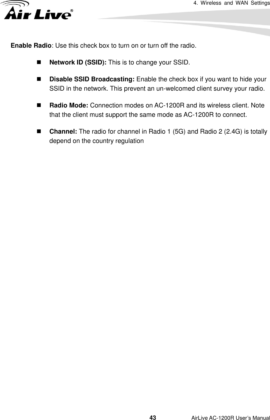 4.  Wireless  and  WAN  Settings                                         43           AirLive AC-1200R User’s Manual Enable Radio: Use this check box to turn on or turn off the radio.  Network ID (SSID): This is to change your SSID.  Disable SSID Broadcasting: Enable the check box if you want to hide your SSID in the network. This prevent an un-welcomed client survey your radio.  Radio Mode: Connection modes on AC-1200R and its wireless client. Note that the client must support the same mode as AC-1200R to connect.  Channel: The radio for channel in Radio 1 (5G) and Radio 2 (2.4G) is totally depend on the country regulation                      