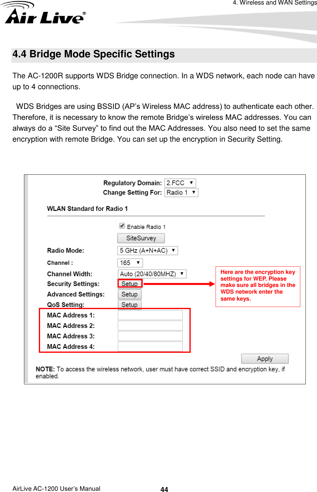 4. Wireless and WAN Settings AirLive AC-1200 User’s Manual 44 4.4 Bridge Mode Specific Settings The AC-1200R supports WDS Bridge connection. In a WDS network, each node can have up to 4 connections.   WDS Bridges are using BSSID (AP’s Wireless MAC address) to authenticate each other. Therefore, it is necessary to know the remote Bridge’s wireless MAC addresses. You can always do a “Site Survey” to find out the MAC Addresses. You also need to set the same encryption with remote Bridge. You can set up the encryption in Security Setting.         Here are the encryption key settings for WEP. Please make sure all bridges in the WDS network enter the same keys. 