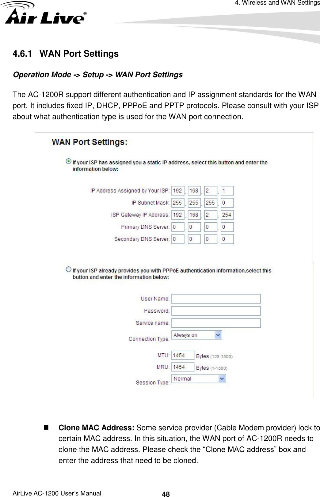 4. Wireless and WAN Settings AirLive AC-1200 User’s Manual 48 4.6.1   WAN Port Settings Operation Mode -&gt; Setup -&gt; WAN Port Settings The AC-1200R support different authentication and IP assignment standards for the WAN port. It includes fixed IP, DHCP, PPPoE and PPTP protocols. Please consult with your ISP about what authentication type is used for the WAN port connection.    Clone MAC Address: Some service provider (Cable Modem provider) lock to certain MAC address. In this situation, the WAN port of AC-1200R needs to clone the MAC address. Please check the “Clone MAC address” box and enter the address that need to be cloned. 