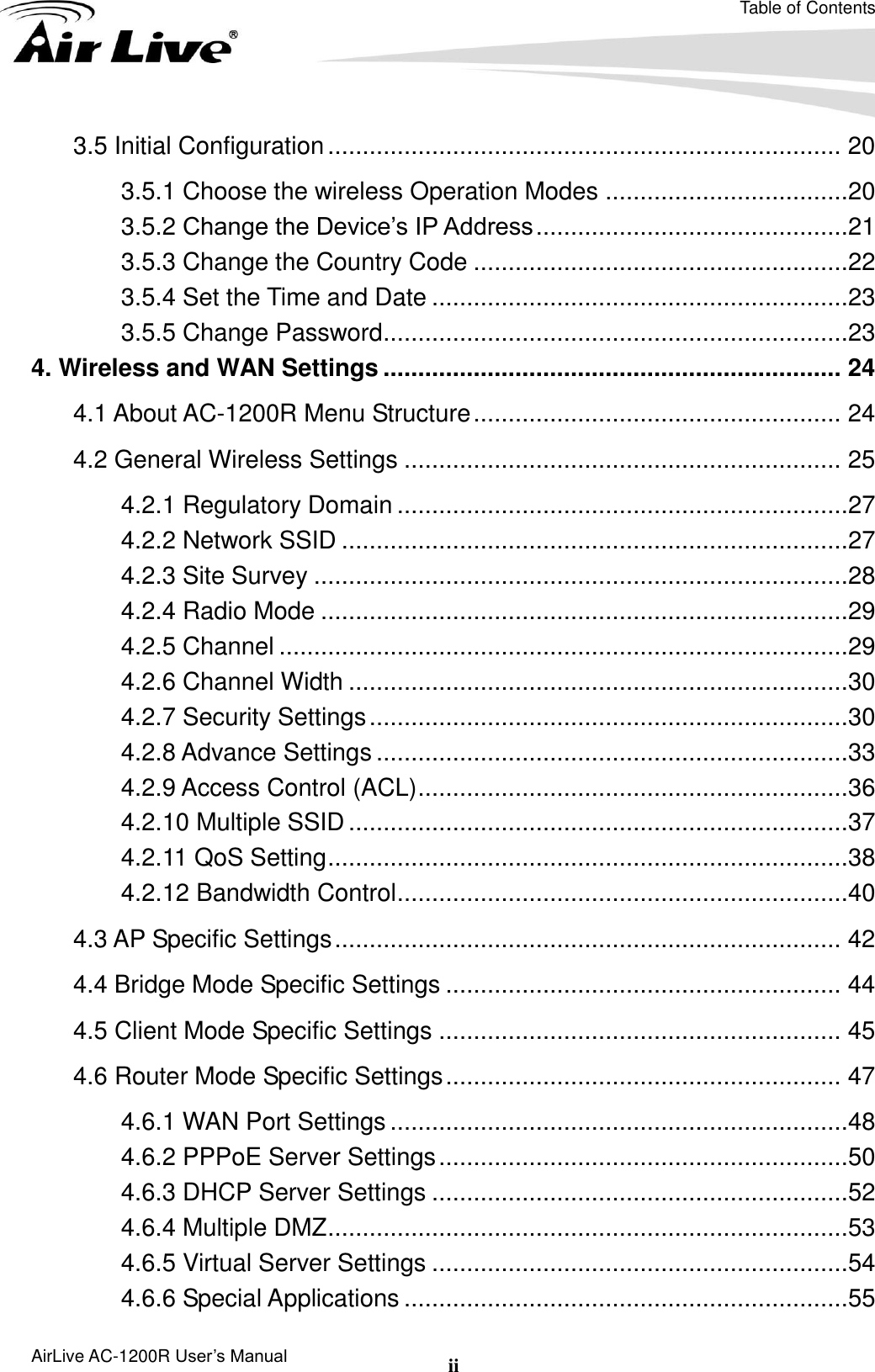 Table of Contents AirLive AC-1200R User’s Manual ii 3.5 Initial Configuration .......................................................................... 20 3.5.1 Choose the wireless Operation Modes ...................................20 3.5.2 Change the Device’s IP Address .............................................21 3.5.3 Change the Country Code ......................................................22 3.5.4 Set the Time and Date ............................................................23 3.5.5 Change Password ...................................................................23 4. Wireless and WAN Settings .................................................................. 24 4.1 About AC-1200R Menu Structure ..................................................... 24 4.2 General Wireless Settings ............................................................... 25 4.2.1 Regulatory Domain .................................................................27 4.2.2 Network SSID .........................................................................27 4.2.3 Site Survey .............................................................................28 4.2.4 Radio Mode ............................................................................29 4.2.5 Channel ..................................................................................29 4.2.6 Channel Width ........................................................................30 4.2.7 Security Settings .....................................................................30 4.2.8 Advance Settings ....................................................................33 4.2.9 Access Control (ACL) ..............................................................36 4.2.10 Multiple SSID ........................................................................37 4.2.11 QoS Setting ...........................................................................38 4.2.12 Bandwidth Control .................................................................40 4.3 AP Specific Settings ......................................................................... 42 4.4 Bridge Mode Specific Settings ......................................................... 44 4.5 Client Mode Specific Settings .......................................................... 45 4.6 Router Mode Specific Settings ......................................................... 47 4.6.1 WAN Port Settings ..................................................................48 4.6.2 PPPoE Server Settings ...........................................................50 4.6.3 DHCP Server Settings ............................................................52 4.6.4 Multiple DMZ ...........................................................................53 4.6.5 Virtual Server Settings ............................................................54 4.6.6 Special Applications ................................................................55 