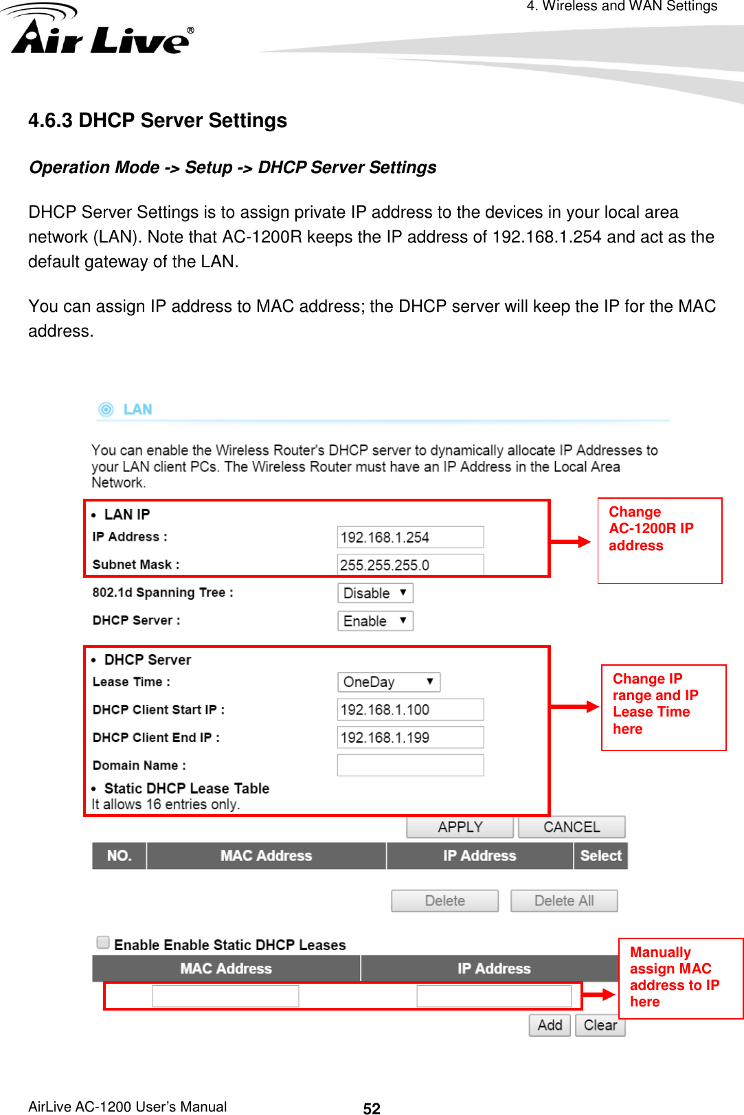 4. Wireless and WAN Settings AirLive AC-1200 User’s Manual 52 4.6.3 DHCP Server Settings Operation Mode -&gt; Setup -&gt; DHCP Server Settings DHCP Server Settings is to assign private IP address to the devices in your local area network (LAN). Note that AC-1200R keeps the IP address of 192.168.1.254 and act as the default gateway of the LAN. You can assign IP address to MAC address; the DHCP server will keep the IP for the MAC address.   Manually assign MAC address to IP here Change IP range and IP Lease Time here Change AC-1200R IP address 