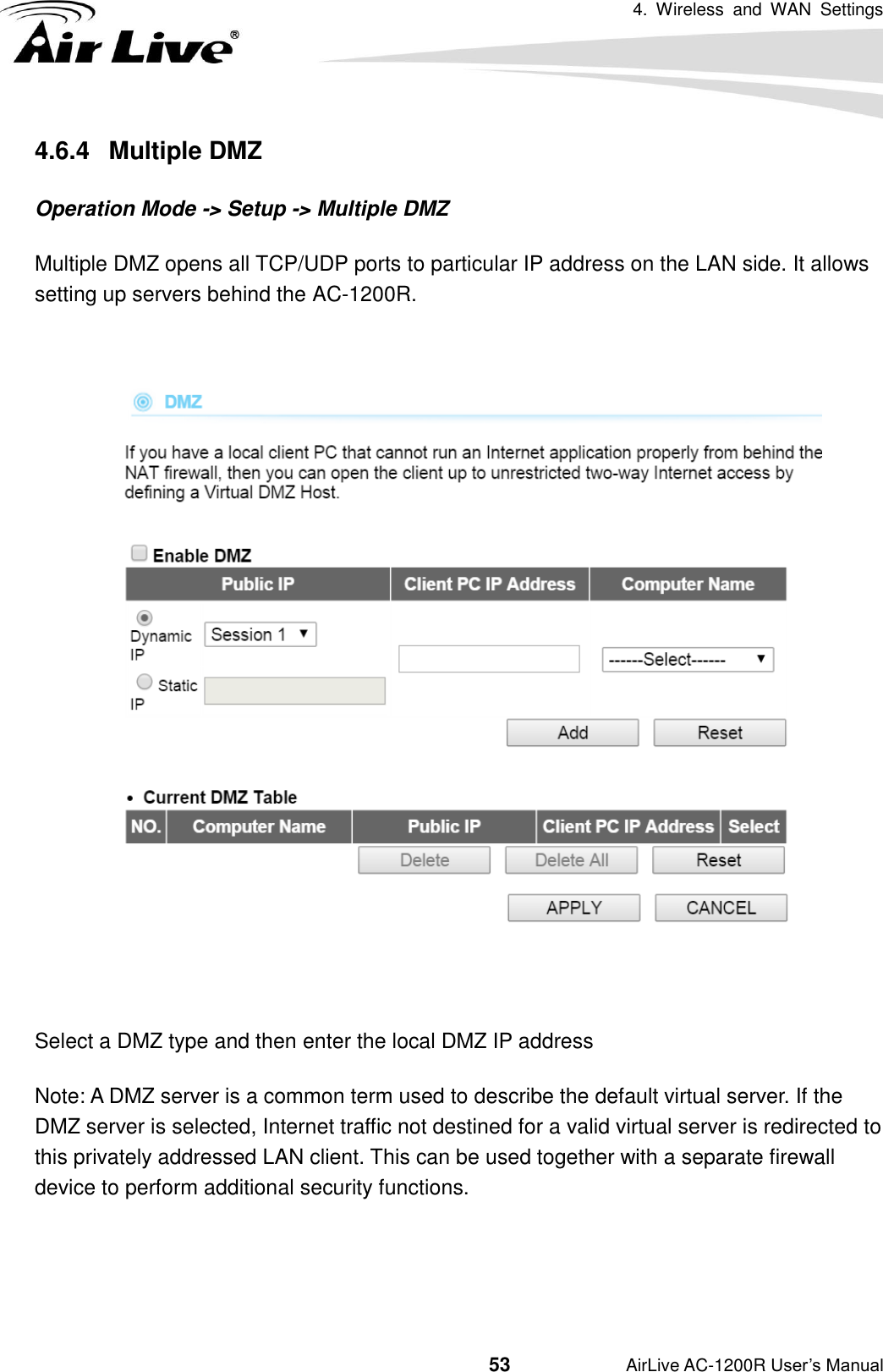 4.  Wireless  and  WAN  Settings                                         53           AirLive AC-1200R User’s Manual 4.6.4   Multiple DMZ Operation Mode -&gt; Setup -&gt; Multiple DMZ Multiple DMZ opens all TCP/UDP ports to particular IP address on the LAN side. It allows setting up servers behind the AC-1200R.    Select a DMZ type and then enter the local DMZ IP address Note: A DMZ server is a common term used to describe the default virtual server. If the DMZ server is selected, Internet traffic not destined for a valid virtual server is redirected to this privately addressed LAN client. This can be used together with a separate firewall device to perform additional security functions.  