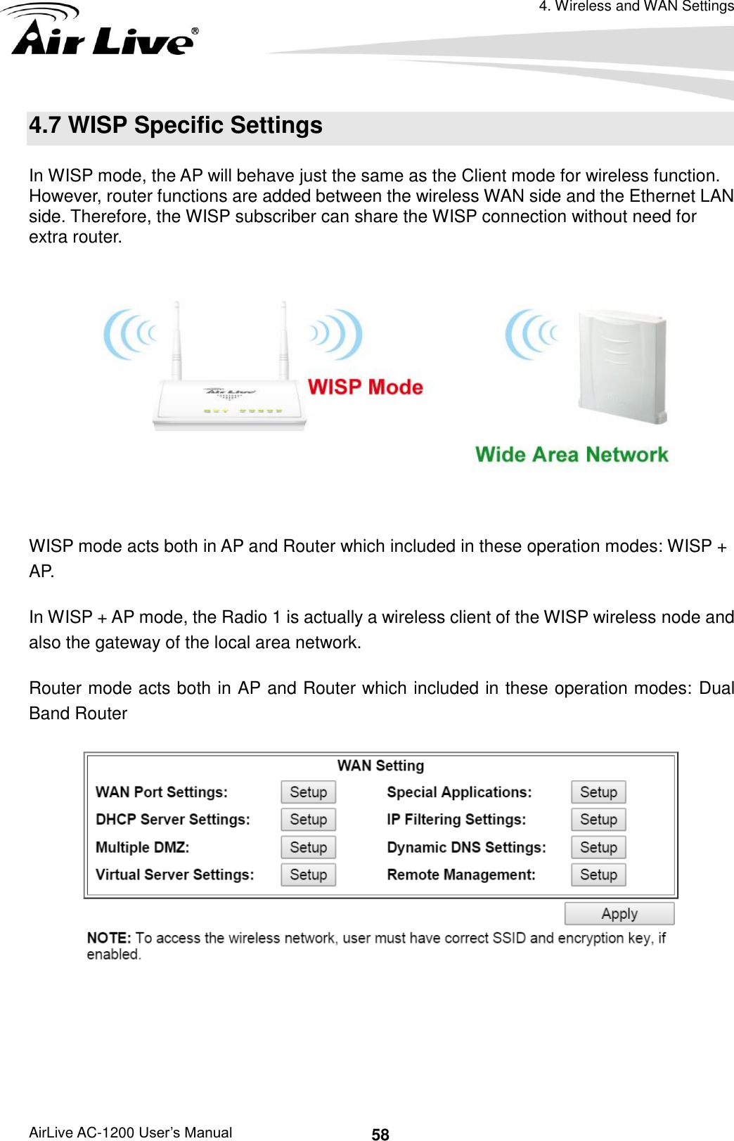 4. Wireless and WAN Settings AirLive AC-1200 User’s Manual 58 4.7 WISP Specific Settings In WISP mode, the AP will behave just the same as the Client mode for wireless function. However, router functions are added between the wireless WAN side and the Ethernet LAN side. Therefore, the WISP subscriber can share the WISP connection without need for extra router.     WISP mode acts both in AP and Router which included in these operation modes: WISP + AP.   In WISP + AP mode, the Radio 1 is actually a wireless client of the WISP wireless node and also the gateway of the local area network. Router mode acts both in AP and Router which included in these operation modes: Dual Band Router      