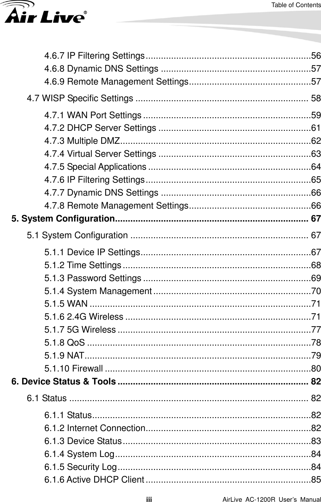 Table of Contents iii                    AirLive  AC-1200R  User’s  Manual 4.6.7 IP Filtering Settings .................................................................56 4.6.8 Dynamic DNS Settings ...........................................................57 4.6.9 Remote Management Settings ................................................57 4.7 WISP Specific Settings .................................................................... 58 4.7.1 WAN Port Settings ..................................................................59 4.7.2 DHCP Server Settings ............................................................61 4.7.3 Multiple DMZ ...........................................................................62 4.7.4 Virtual Server Settings ............................................................63 4.7.5 Special Applications ................................................................64 4.7.6 IP Filtering Settings .................................................................65 4.7.7 Dynamic DNS Settings ...........................................................66 4.7.8 Remote Management Settings ................................................66 5. System Configuration ............................................................................ 67 5.1 System Configuration ...................................................................... 67 5.1.1 Device IP Settings ...................................................................67 5.1.2 Time Settings ..........................................................................68 5.1.3 Password Settings ..................................................................69 5.1.4 System Management ..............................................................70 5.1.5 WAN .......................................................................................71 5.1.6 2.4G Wireless .........................................................................71 5.1.7 5G Wireless ............................................................................77 5.1.8 QoS ........................................................................................78 5.1.9 NAT .........................................................................................79 5.1.10 Firewall .................................................................................80 6. Device Status &amp; Tools ........................................................................... 82 6.1 Status .............................................................................................. 82 6.1.1 Status ......................................................................................82 6.1.2 Internet Connection .................................................................82 6.1.3 Device Status ..........................................................................83 6.1.4 System Log .............................................................................84 6.1.5 Security Log ............................................................................84 6.1.6 Active DHCP Client .................................................................85 