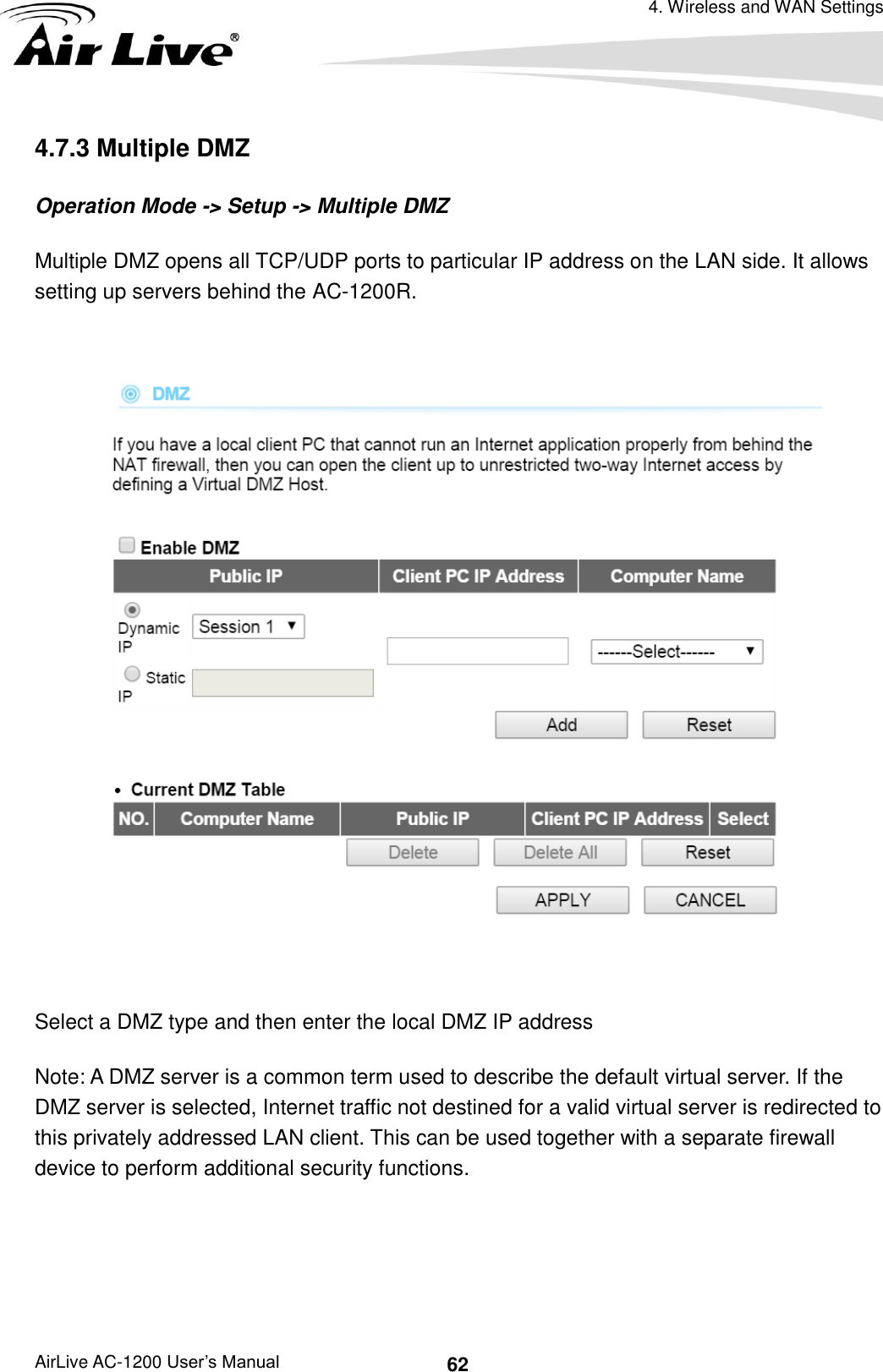 4. Wireless and WAN Settings AirLive AC-1200 User’s Manual 62 4.7.3 Multiple DMZ Operation Mode -&gt; Setup -&gt; Multiple DMZ Multiple DMZ opens all TCP/UDP ports to particular IP address on the LAN side. It allows setting up servers behind the AC-1200R.    Select a DMZ type and then enter the local DMZ IP address Note: A DMZ server is a common term used to describe the default virtual server. If the DMZ server is selected, Internet traffic not destined for a valid virtual server is redirected to this privately addressed LAN client. This can be used together with a separate firewall device to perform additional security functions.  