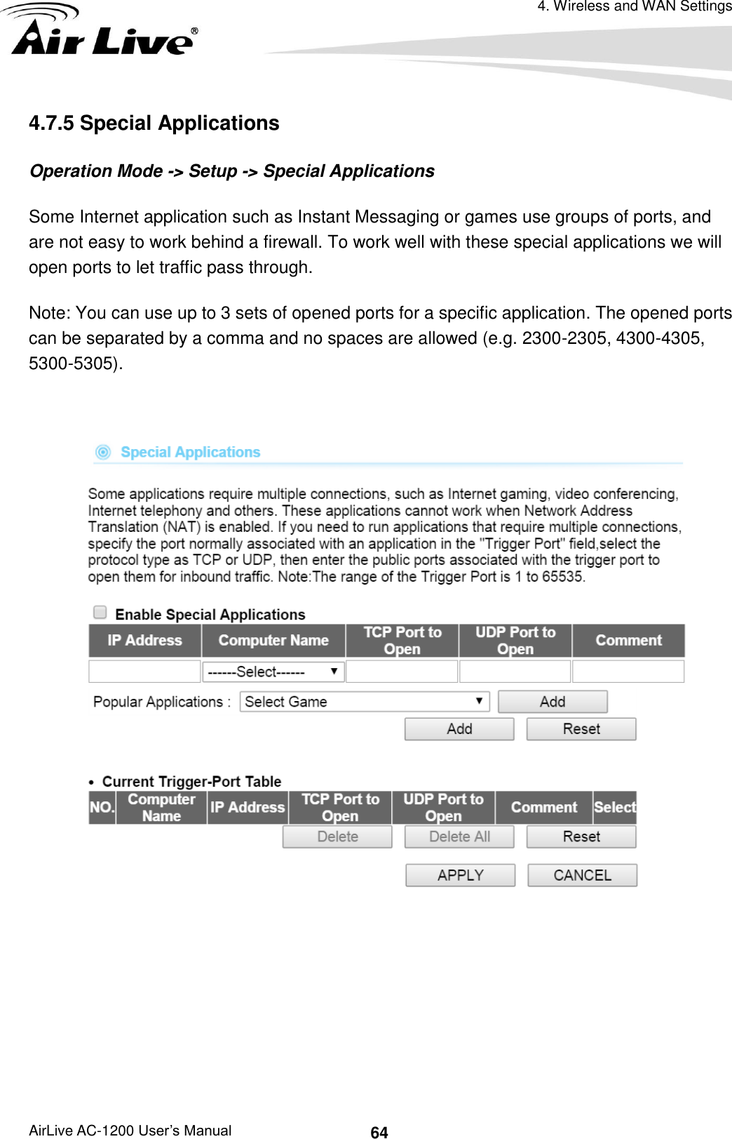 4. Wireless and WAN Settings AirLive AC-1200 User’s Manual 64 4.7.5 Special Applications Operation Mode -&gt; Setup -&gt; Special Applications Some Internet application such as Instant Messaging or games use groups of ports, and are not easy to work behind a firewall. To work well with these special applications we will open ports to let traffic pass through.   Note: You can use up to 3 sets of opened ports for a specific application. The opened ports can be separated by a comma and no spaces are allowed (e.g. 2300-2305, 4300-4305, 5300-5305).       