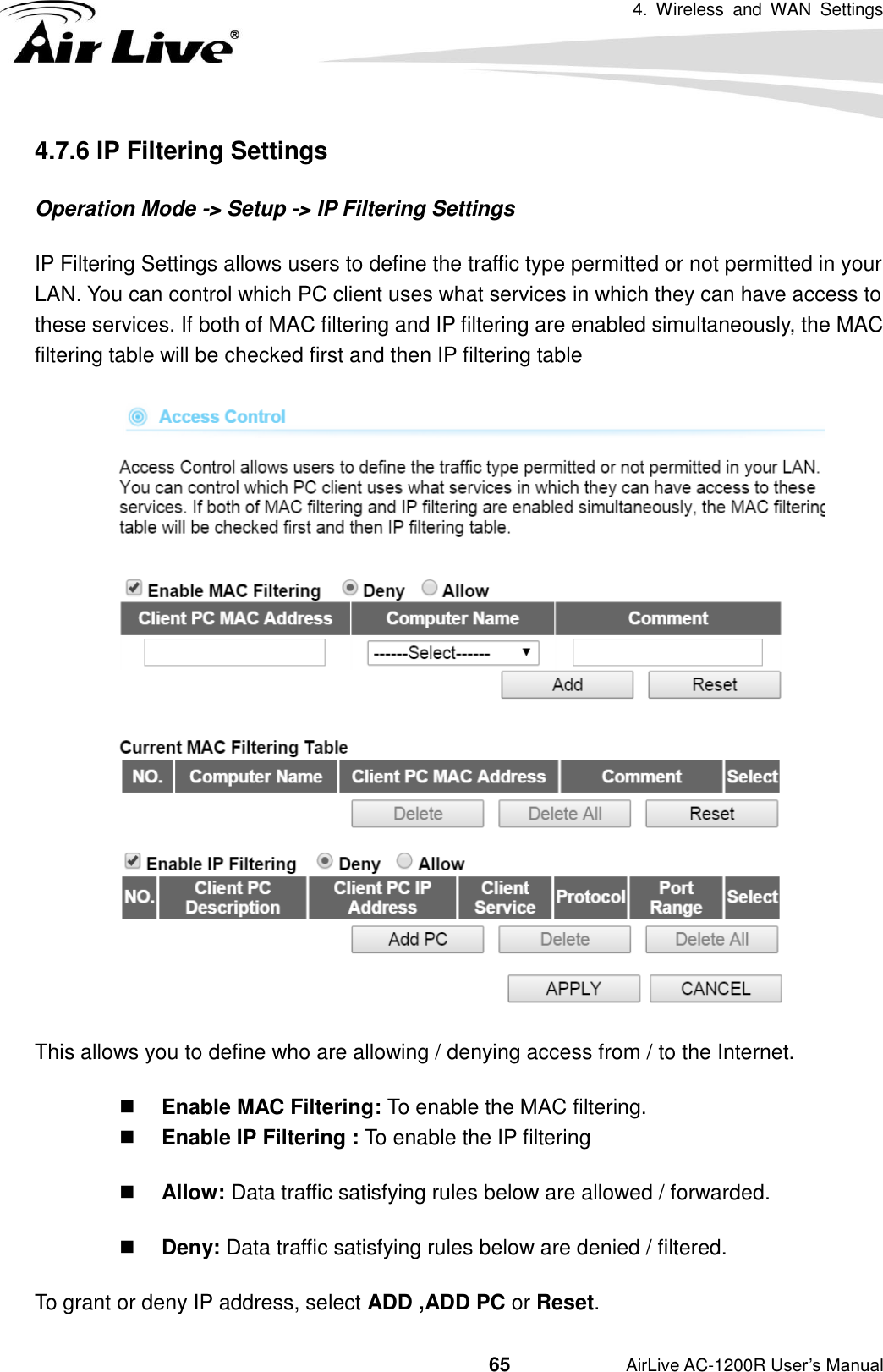 4.  Wireless  and  WAN  Settings                                         65           AirLive AC-1200R User’s Manual 4.7.6 IP Filtering Settings Operation Mode -&gt; Setup -&gt; IP Filtering Settings IP Filtering Settings allows users to define the traffic type permitted or not permitted in your LAN. You can control which PC client uses what services in which they can have access to these services. If both of MAC filtering and IP filtering are enabled simultaneously, the MAC filtering table will be checked first and then IP filtering table  This allows you to define who are allowing / denying access from / to the Internet.  Enable MAC Filtering: To enable the MAC filtering.  Enable IP Filtering : To enable the IP filtering  Allow: Data traffic satisfying rules below are allowed / forwarded.  Deny: Data traffic satisfying rules below are denied / filtered. To grant or deny IP address, select ADD ,ADD PC or Reset. 