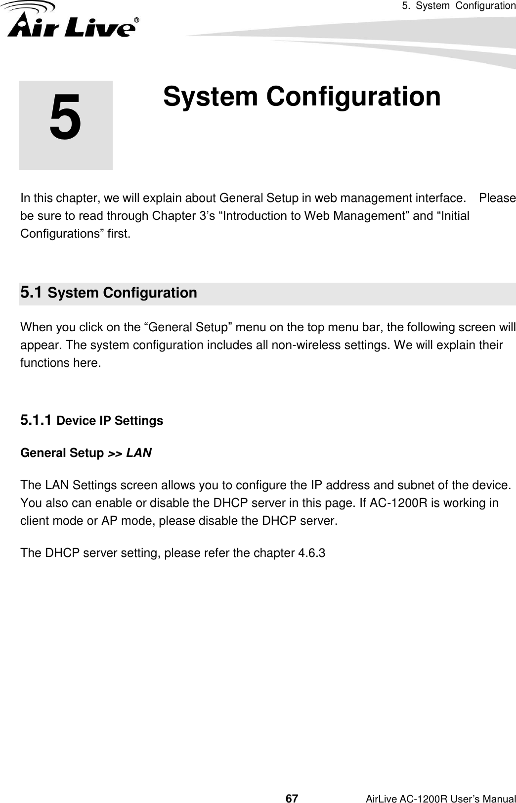 5.  System  Configuration                                         67           AirLive AC-1200R User’s Manual     In this chapter, we will explain about General Setup in web management interface.    Please be sure to read through Chapter 3’s “Introduction to Web Management” and “Initial Configurations” first.      5.1 System Configuration When you click on the “General Setup” menu on the top menu bar, the following screen will appear. The system configuration includes all non-wireless settings. We will explain their functions here.  5.1.1 Device IP Settings General Setup &gt;&gt; LAN The LAN Settings screen allows you to configure the IP address and subnet of the device. You also can enable or disable the DHCP server in this page. If AC-1200R is working in client mode or AP mode, please disable the DHCP server.   The DHCP server setting, please refer the chapter 4.6.3 5 5. System Configuration 