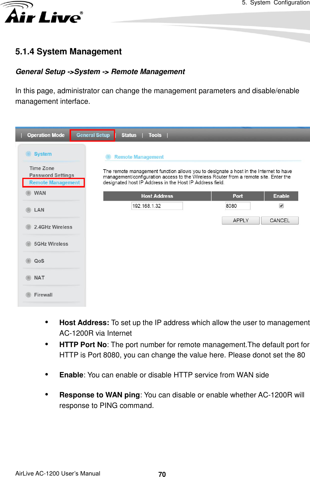   5.  System  Configuration AirLive AC-1200 User’s Manual 70 5.1.4 System Management General Setup -&gt;System -&gt; Remote Management In this page, administrator can change the management parameters and disable/enable management interface.      Host Address: To set up the IP address which allow the user to management AC-1200R via Internet  HTTP Port No: The port number for remote management.The default port for HTTP is Port 8080, you can change the value here. Please donot set the 80  Enable: You can enable or disable HTTP service from WAN side  Response to WAN ping: You can disable or enable whether AC-1200R will response to PING command.  