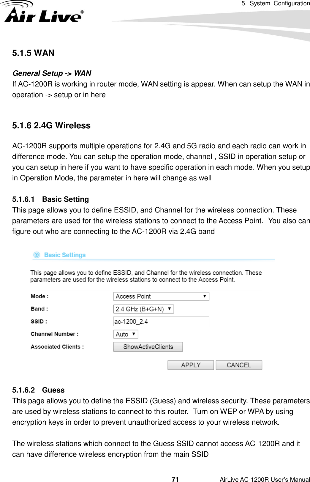 5.  System  Configuration                                         71           AirLive AC-1200R User’s Manual 5.1.5 WAN General Setup -&gt; WAN If AC-1200R is working in router mode, WAN setting is appear. When can setup the WAN in operation -&gt; setup or in here  5.1.6 2.4G Wireless AC-1200R supports multiple operations for 2.4G and 5G radio and each radio can work in difference mode. You can setup the operation mode, channel , SSID in operation setup or you can setup in here if you want to have specific operation in each mode. When you setup in Operation Mode, the parameter in here will change as well  5.1.6.1  Basic Setting This page allows you to define ESSID, and Channel for the wireless connection. These parameters are used for the wireless stations to connect to the Access Point.   You also can figure out who are connecting to the AC-1200R via 2.4G band      5.1.6.2  Guess This page allows you to define the ESSID (Guess) and wireless security. These parameters are used by wireless stations to connect to this router.  Turn on WEP or WPA by using encryption keys in order to prevent unauthorized access to your wireless network.  The wireless stations which connect to the Guess SSID cannot access AC-1200R and it can have difference wireless encryption from the main SSID   