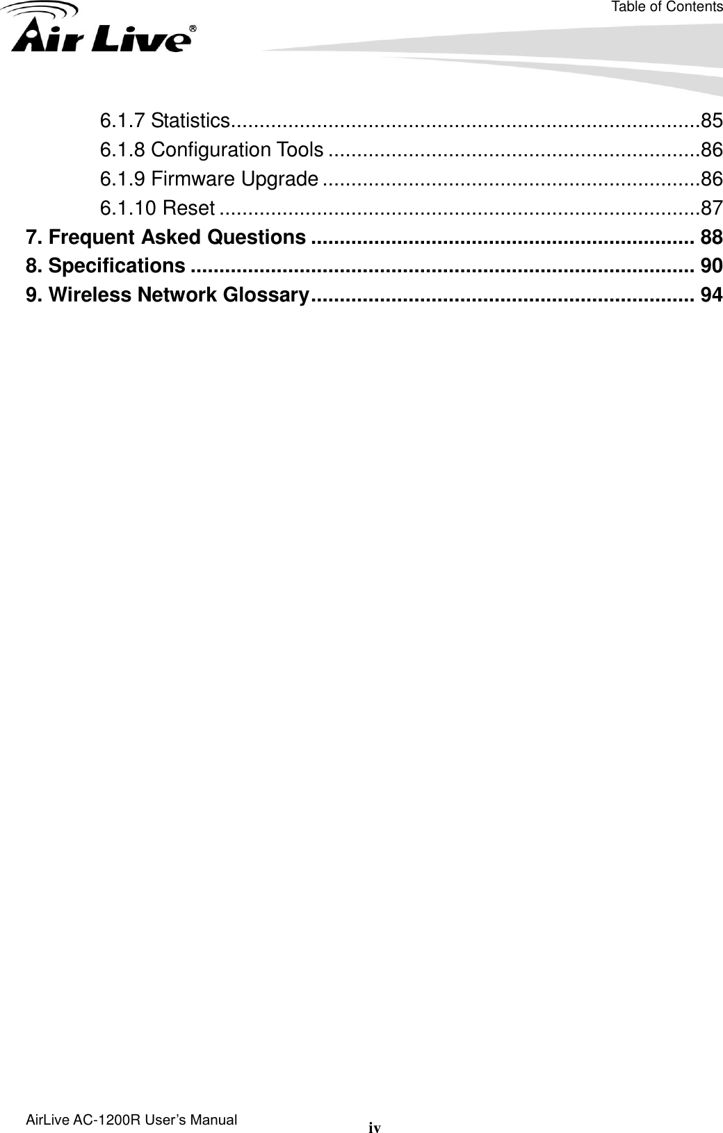 Table of Contents AirLive AC-1200R User’s Manual iv 6.1.7 Statistics..................................................................................85 6.1.8 Configuration Tools .................................................................86 6.1.9 Firmware Upgrade ..................................................................86 6.1.10 Reset ....................................................................................87 7. Frequent Asked Questions ................................................................... 88 8. Specifications ........................................................................................ 90 9. Wireless Network Glossary ................................................................... 94 