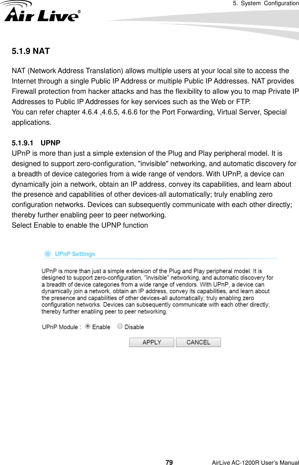 5.  System  Configuration                                         79           AirLive AC-1200R User’s Manual 5.1.9 NAT NAT (Network Address Translation) allows multiple users at your local site to access the Internet through a single Public IP Address or multiple Public IP Addresses. NAT provides Firewall protection from hacker attacks and has the flexibility to allow you to map Private IP Addresses to Public IP Addresses for key services such as the Web or FTP.  You can refer chapter 4.6.4 ,4.6.5, 4.6.6 for the Port Forwarding, Virtual Server, Special applications.  5.1.9.1  UPNP UPnP is more than just a simple extension of the Plug and Play peripheral model. It is designed to support zero-configuration, &quot;invisible&quot; networking, and automatic discovery for a breadth of device categories from a wide range of vendors. With UPnP, a device can dynamically join a network, obtain an IP address, convey its capabilities, and learn about the presence and capabilities of other devices-all automatically; truly enabling zero configuration networks. Devices can subsequently communicate with each other directly; thereby further enabling peer to peer networking.  Select Enable to enable the UPNP function           