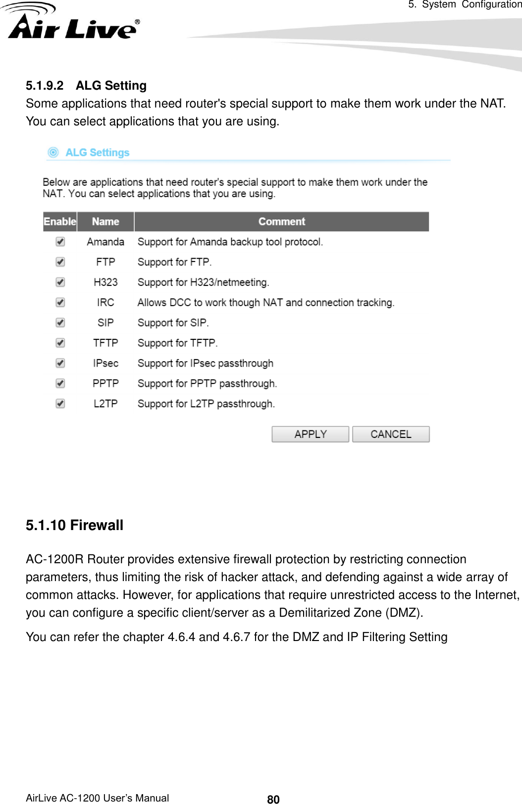   5.  System  Configuration AirLive AC-1200 User’s Manual 80 5.1.9.2  ALG Setting Some applications that need router&apos;s special support to make them work under the NAT. You can select applications that you are using.    5.1.10 Firewall AC-1200R Router provides extensive firewall protection by restricting connection parameters, thus limiting the risk of hacker attack, and defending against a wide array of common attacks. However, for applications that require unrestricted access to the Internet, you can configure a specific client/server as a Demilitarized Zone (DMZ).     You can refer the chapter 4.6.4 and 4.6.7 for the DMZ and IP Filtering Setting        