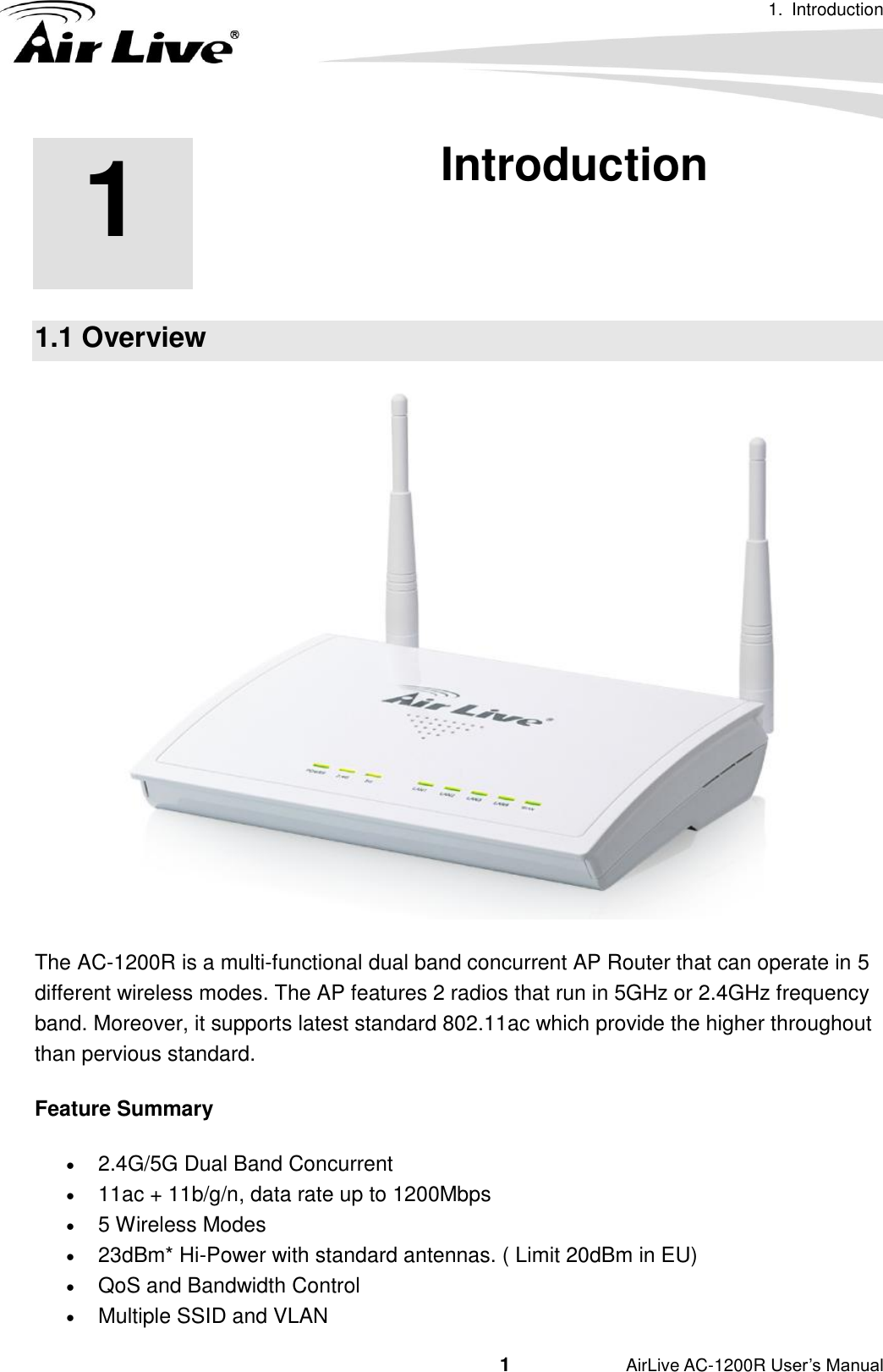 1.  Introduction                                         1           AirLive AC-1200R User’s Manual 1 1. Introduction  1.1 Overview  The AC-1200R is a multi-functional dual band concurrent AP Router that can operate in 5 different wireless modes. The AP features 2 radios that run in 5GHz or 2.4GHz frequency band. Moreover, it supports latest standard 802.11ac which provide the higher throughout than pervious standard.   Feature Summary  2.4G/5G Dual Band Concurrent    11ac + 11b/g/n, data rate up to 1200Mbps    5 Wireless Modes    23dBm* Hi-Power with standard antennas. ( Limit 20dBm in EU)  QoS and Bandwidth Control    Multiple SSID and VLAN 