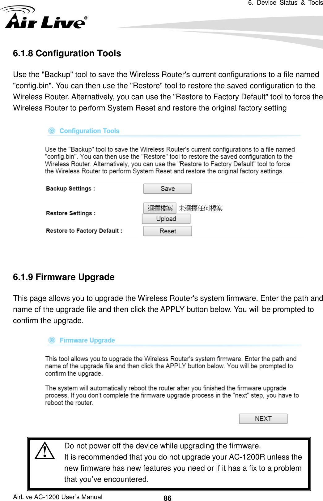 6.  Device  Status  &amp;  Tools   AirLive AC-1200 User’s Manual 86 6.1.8 Configuration Tools Use the &quot;Backup&quot; tool to save the Wireless Router&apos;s current configurations to a file named &quot;config.bin&quot;. You can then use the &quot;Restore&quot; tool to restore the saved configuration to the Wireless Router. Alternatively, you can use the &quot;Restore to Factory Default&quot; tool to force the Wireless Router to perform System Reset and restore the original factory setting   6.1.9 Firmware Upgrade This page allows you to upgrade the Wireless Router&apos;s system firmware. Enter the path and name of the upgrade file and then click the APPLY button below. You will be prompted to confirm the upgrade.    Do not power off the device while upgrading the firmware. It is recommended that you do not upgrade your AC-1200R unless the new firmware has new features you need or if it has a fix to a problem that you’ve encountered. 