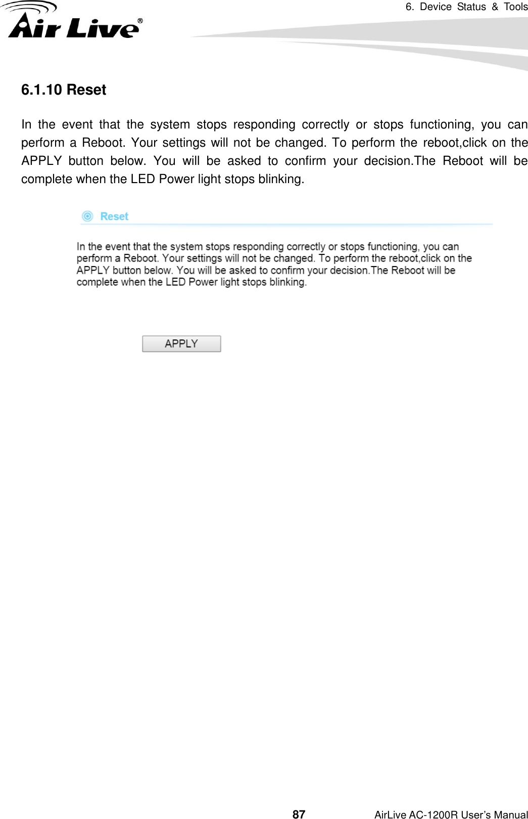 6.  Device  Status  &amp;  Tools                                         87           AirLive AC-1200R User’s Manual 6.1.10 Reset In  the  event  that  the  system  stops  responding  correctly  or  stops  functioning,  you  can perform a Reboot. Your settings will not be changed. To perform the  reboot,click on the APPLY  button  below.  You  will  be  asked  to  confirm  your  decision.The  Reboot  will  be complete when the LED Power light stops blinking.    