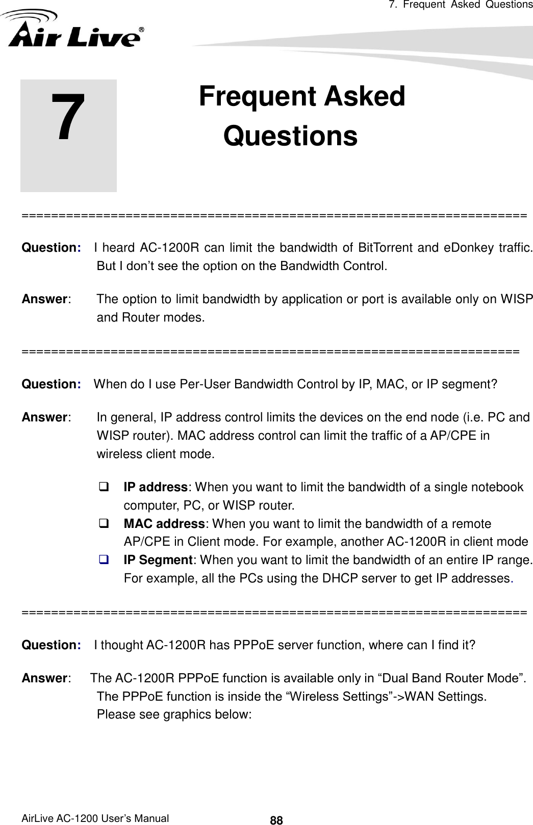 7.  Frequent  Asked  Questions   AirLive AC-1200 User’s Manual 88        ==================================================================== Question:    I heard AC-1200R can limit the bandwidth of BitTorrent and eDonkey traffic.   But I don’t see the option on the Bandwidth Control. Answer:        The option to limit bandwidth by application or port is available only on WISP and Router modes. =================================================================== Question:    When do I use Per-User Bandwidth Control by IP, MAC, or IP segment? Answer:        In general, IP address control limits the devices on the end node (i.e. PC and WISP router). MAC address control can limit the traffic of a AP/CPE in wireless client mode.  IP address: When you want to limit the bandwidth of a single notebook computer, PC, or WISP router.  MAC address: When you want to limit the bandwidth of a remote AP/CPE in Client mode. For example, another AC-1200R in client mode  IP Segment: When you want to limit the bandwidth of an entire IP range.   For example, all the PCs using the DHCP server to get IP addresses. ==================================================================== Question:    I thought AC-1200R has PPPoE server function, where can I find it? Answer:      The AC-1200R PPPoE function is available only in “Dual Band Router Mode”.   The PPPoE function is inside the “Wireless Settings”-&gt;WAN Settings.   Please see graphics below: 7 7. Frequent Asked Questions  