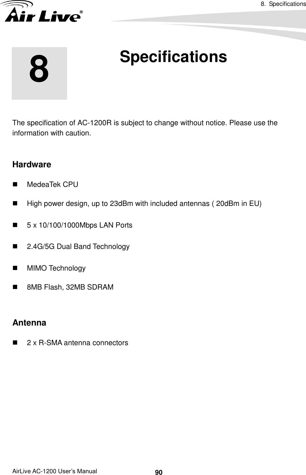 8.  Specifications      AirLive AC-1200 User’s Manual 90       The specification of AC-1200R is subject to change without notice. Please use the information with caution.    Hardware   MedeaTek CPU   High power design, up to 23dBm with included antennas ( 20dBm in EU)   5 x 10/100/1000Mbps LAN Ports   2.4G/5G Dual Band Technology   MIMO Technology   8MB Flash, 32MB SDRAM  Antenna   2 x R-SMA antenna connectors        8 8. Specifications 