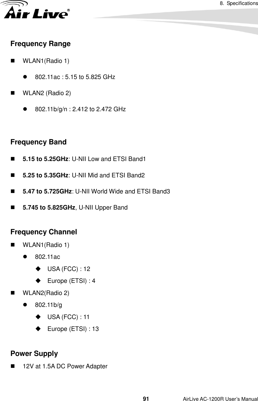 8.  Specifications                                          91           AirLive AC-1200R User’s Manual Frequency Range   WLAN1(Radio 1)   802.11ac : 5.15 to 5.825 GHz   WLAN2 (Radio 2)   802.11b/g/n : 2.412 to 2.472 GHz  Frequency Band  5.15 to 5.25GHz: U-NII Low and ETSI Band1  5.25 to 5.35GHz: U-NII Mid and ETSI Band2  5.47 to 5.725GHz: U-NII World Wide and ETSI Band3  5.745 to 5.825GHz, U-NII Upper Band  Frequency Channel   WLAN1(Radio 1)   802.11ac   USA (FCC) : 12   Europe (ETSI) : 4   WLAN2(Radio 2)   802.11b/g   USA (FCC) : 11   Europe (ETSI) : 13  Power Supply  12V at 1.5A DC Power Adapter  