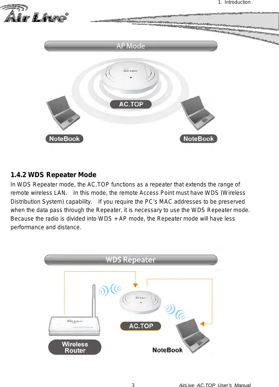1. Introduction   1.4.2 WDS Repeater Mode In WDS Repeater mode, the AC.TOP functions as a repeater that extends the range of remote wireless LAN.   In this mode, the remote Access Point must have WDS (Wireless Distribution System) capability.   If you require the PC’s MAC addresses to be preserved when the data pass through the Repeater, it is necessary to use the WDS Repeater mode.   Because the radio is divided into WDS + AP mode, the Repeater mode will have less performance and distance.  3               AirLive  AC.TOP User’s Manual 
