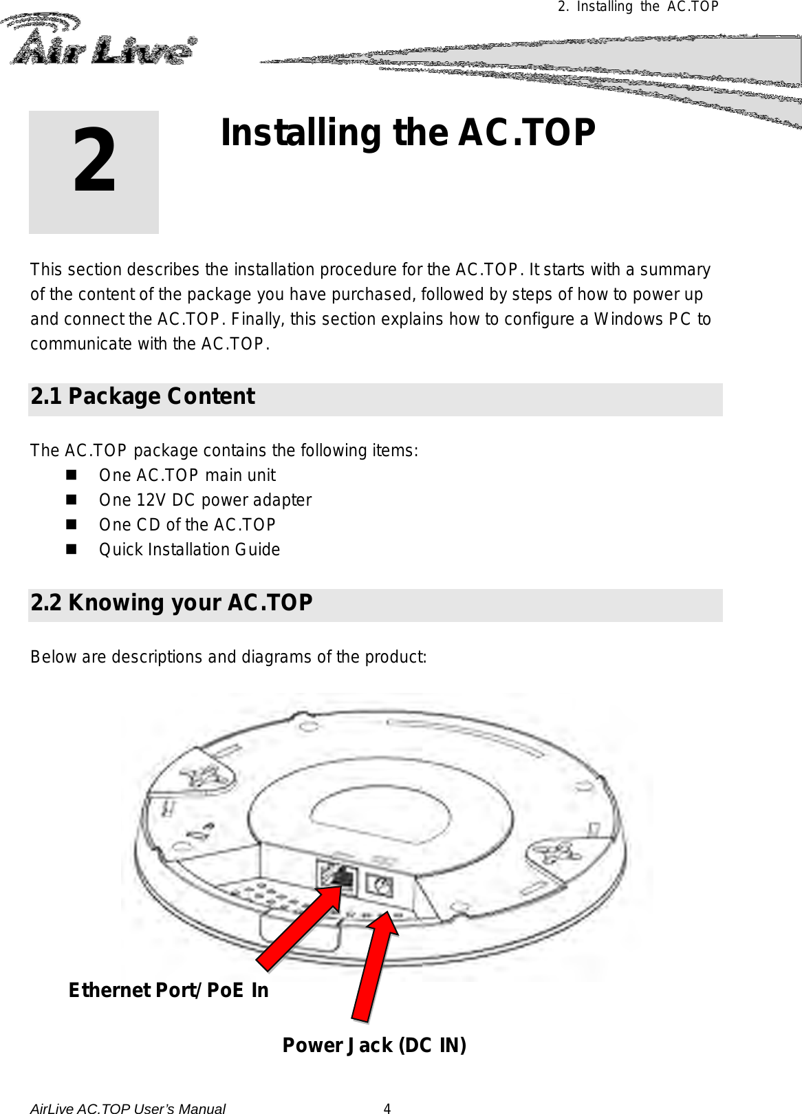  2. Installing the AC.TOP 2 2. Installing the AC.TOP  This section describes the installation procedure for the AC.TOP. It starts with a summary of the content of the package you have purchased, followed by steps of how to power up and connect the AC.TOP. Finally, this section explains how to configure a Windows PC to communicate with the AC.TOP.  2.1 Package Content  The AC.TOP package contains the following items:    One AC.TOP main unit  One 12V DC power adapter  One CD of the AC.TOP     Quick Installation Guide  2.2 Knowing your AC.TOP  Below are descriptions and diagrams of the product:     Ethernet Port/ PoE In Power Jack (DC IN)   AirLive AC.TOP User’s Manual                      4 