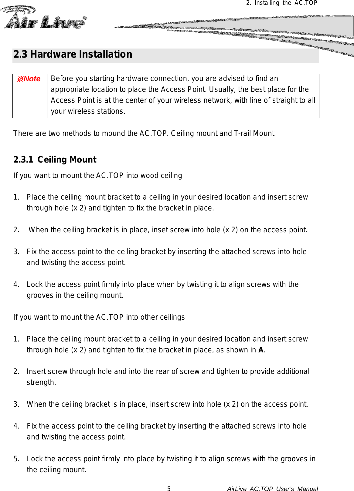  2. Installing the AC.TOP 2.3 Hardware Installation  ※Note Before you starting hardware connection, you are advised to find an appropriate location to place the Access Point. Usually, the best place for the Access Point is at the center of your wireless network, with line of straight to all your wireless stations.  There are two methods to mound the AC.TOP. Ceiling mount and T-rail Mount  2.3.1 Ceiling Mount If you want to mount the AC.TOP into wood ceiling  1. Place the ceiling mount bracket to a ceiling in your desired location and insert screw through hole (x 2) and tighten to fix the bracket in place.  2. When the ceiling bracket is in place, inset screw into hole (x 2) on the access point.  3. Fix the access point to the ceiling bracket by inserting the attached screws into hole and twisting the access point.  4. Lock the access point firmly into place when by twisting it to align screws with the grooves in the ceiling mount.  If you want to mount the AC.TOP into other ceilings  1. Place the ceiling mount bracket to a ceiling in your desired location and insert screw through hole (x 2) and tighten to fix the bracket in place, as shown in A.  2. Insert screw through hole and into the rear of screw and tighten to provide additional strength.  3. When the ceiling bracket is in place, insert screw into hole (x 2) on the access point.  4. Fix the access point to the ceiling bracket by inserting the attached screws into hole and twisting the access point.  5. Lock the access point firmly into place by twisting it to align screws with the grooves in the ceiling mount. 5               AirLive  AC.TOP User’s Manual 