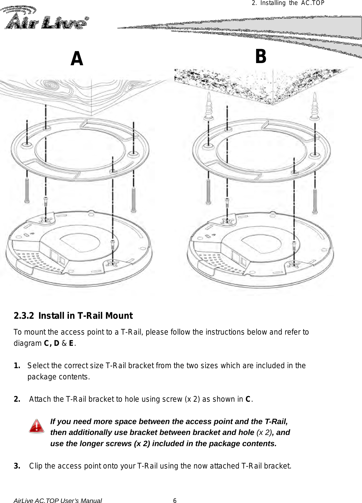  2. Installing the AC.TOP   2.3.2 Install in T-Rail Mount To mount the access point to a T-Rail, please follow the instructions below and refer to diagram C, D &amp; E.  1. Select the correct size T-Rail bracket from the two sizes which are included in the package contents.  2.  Attach the T-Rail bracket to hole using screw (x 2) as shown in C.  If you need more space between the access point and the T-Rail, then additionally use bracket between bracket and hole (x 2), and use the longer screws (x 2) included in the package contents.  3.  Clip the access point onto your T-Rail using the now attached T-Rail bracket.  B  A  AirLive AC.TOP User’s Manual                      6 