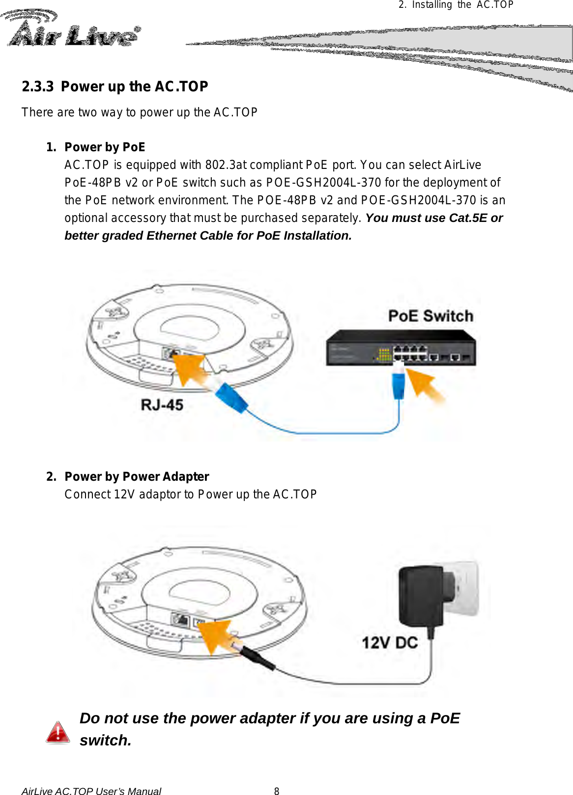  2. Installing the AC.TOP 2.3.3 Power up the AC.TOP There are two way to power up the AC.TOP  1. Power by PoE AC.TOP is equipped with 802.3at compliant PoE port. You can select AirLive PoE-48PB v2 or PoE switch such as POE-GSH2004L-370 for the deployment of the PoE network environment. The POE-48PB v2 and POE-GSH2004L-370 is an optional accessory that must be purchased separately. You must use Cat.5E or better graded Ethernet Cable for PoE Installation.   2. Power by Power Adapter Connect 12V adaptor to Power up the AC.TOP  Do not use the power adapter if you are using a PoE switch.  AirLive AC.TOP User’s Manual                      8 