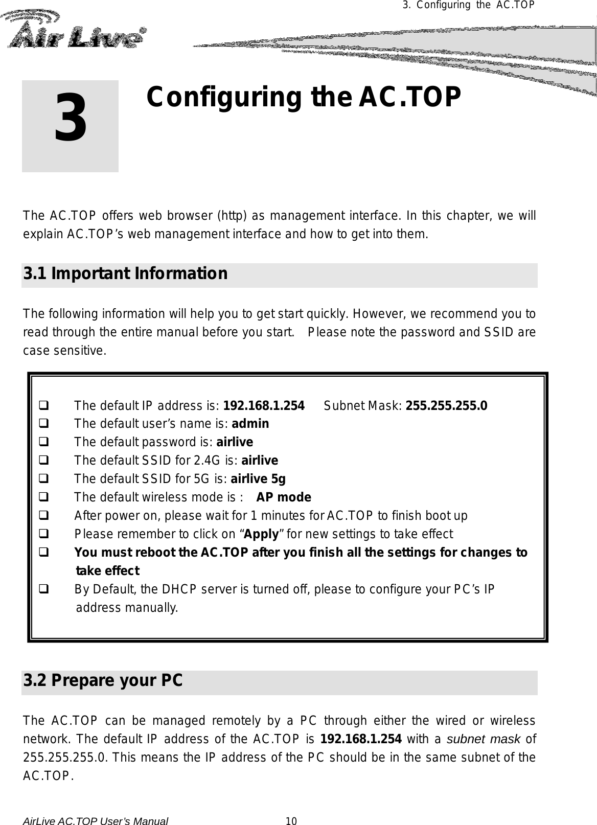 3.  Configuring the AC.TOP          The AC.TOP offers web browser (http) as management interface. In this chapter, we will explain AC.TOP’s web management interface and how to get into them.  3.1 Important Information  The following information will help you to get start quickly. However, we recommend you to read through the entire manual before you start.   Please note the password and SSID are case sensitive.      The default IP address is: 192.168.1.254   Subnet Mask: 255.255.255.0  The default user’s name is: admin  The default password is: airlive  The default SSID for 2.4G is: airlive  The default SSID for 5G is: airlive 5g  The default wireless mode is :    AP mode  After power on, please wait for 1 minutes for AC.TOP to finish boot up  Please remember to click on “Apply” for new settings to take effect  You must reboot the AC.TOP after you finish all the settings for changes to take effect  By Default, the DHCP server is turned off, please to configure your PC’s IP address manually.    3.2 Prepare your PC  The AC.TOP can be managed remotely by a PC through either the wired or wireless network. The default IP address of the AC.TOP is 192.168.1.254 with a subnet mask of 255.255.255.0. This means the IP address of the PC should be in the same subnet of the AC.TOP.   3 3. Configuring the AC.TOP AirLive AC.TOP User’s Manual                      10 