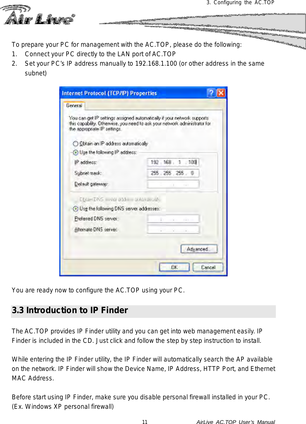 3.  Configuring the AC.TOP  To prepare your PC for management with the AC.TOP, please do the following: 1. Connect your PC directly to the LAN port of AC.TOP 2. Set your PC’s IP address manually to 192.168.1.100 (or other address in the same subnet)    You are ready now to configure the AC.TOP using your PC.     3.3 Introduction to IP Finder  The AC.TOP provides IP Finder utility and you can get into web management easily. IP Finder is included in the CD. Just click and follow the step by step instruction to install.  While entering the IP Finder utility, the IP Finder will automatically search the AP available on the network. IP Finder will show the Device Name, IP Address, HTTP Port, and Ethernet MAC Address.  Before start using IP Finder, make sure you disable personal firewall installed in your PC. (Ex. Windows XP personal firewall) 11               AirLive  AC.TOP User’s Manual 