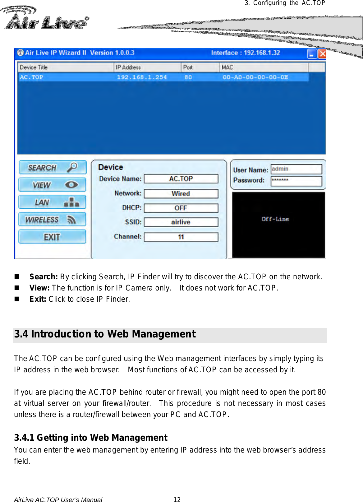 3.  Configuring the AC.TOP      Search: By clicking Search, IP Finder will try to discover the AC.TOP on the network.  View: The function is for IP Camera only.    It does not work for AC.TOP.  Exit: Click to close IP Finder.   3.4 Introduction to Web Management  The AC.TOP can be configured using the Web management interfaces by simply typing its IP address in the web browser.    Most functions of AC.TOP can be accessed by it.    If you are placing the AC.TOP behind router or firewall, you might need to open the port 80 at virtual server on your firewall/router.  This procedure is not necessary in most cases unless there is a router/firewall between your PC and AC.TOP.  3.4.1 Getting into Web Management You can enter the web management by entering IP address into the web browser’s address field.    AirLive AC.TOP User’s Manual                      12 