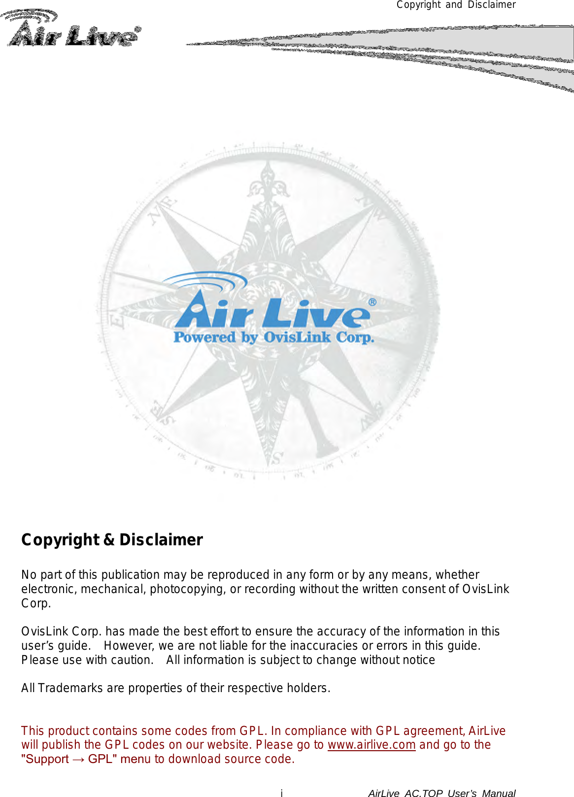 Copyright and Disclaimer             Copyright &amp; Disclaimer  No part of this publication may be reproduced in any form or by any means, whether electronic, mechanical, photocopying, or recording without the written consent of OvisLink Corp.   OvisLink Corp. has made the best effort to ensure the accuracy of the information in this user’s guide.   However, we are not liable for the inaccuracies or errors in this guide.   Please use with caution.   All information is subject to change without notice  All Trademarks are properties of their respective holders.   This product contains some codes from GPL. In compliance with GPL agreement, AirLive will publish the GPL codes on our website. Please go to www.airlive.com and go to the &quot;Support → GPL&quot; menu to download source code. i              AirLive  AC.TOP User’s Manual  