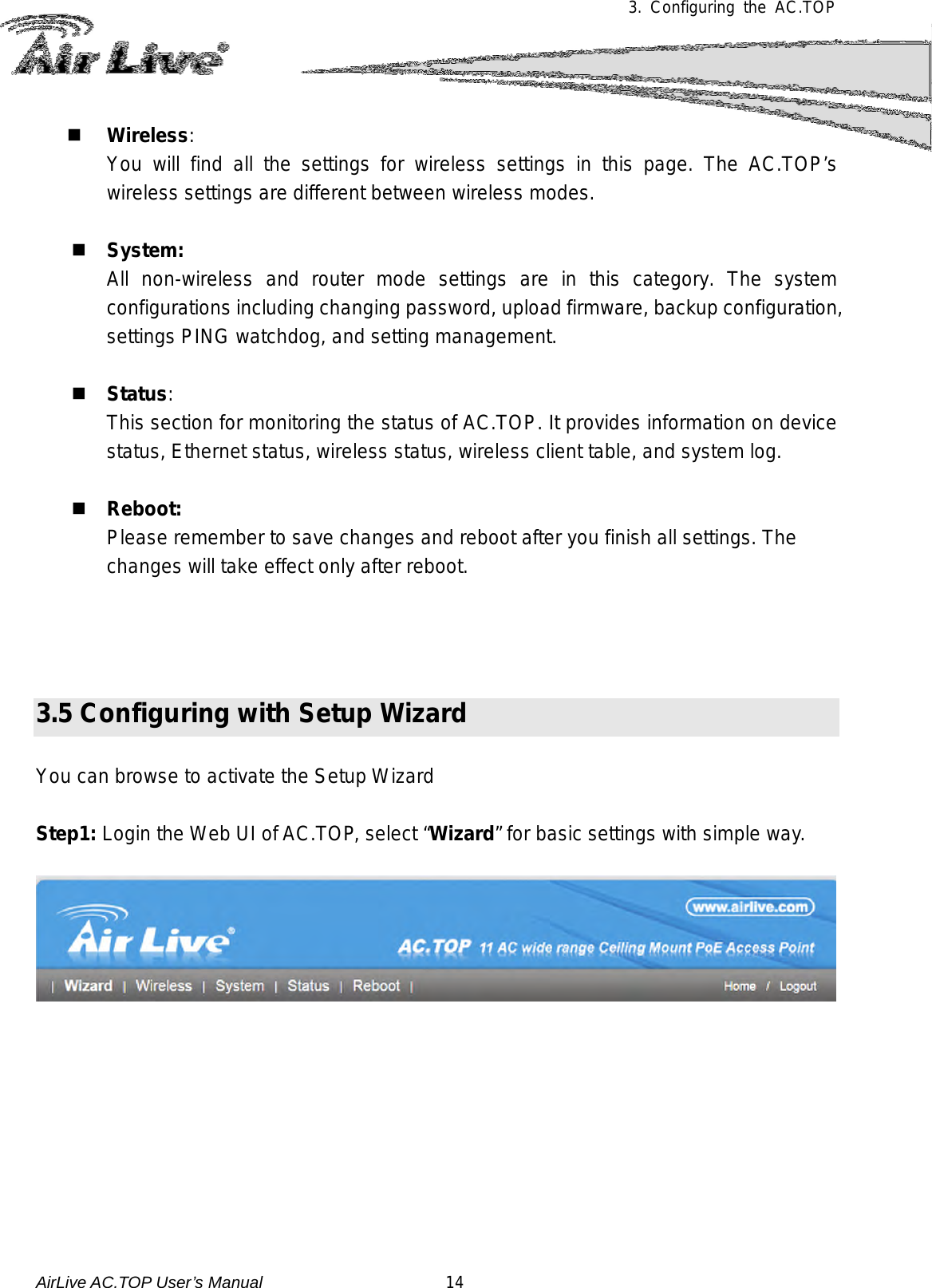 3.  Configuring the AC.TOP    Wireless:   You will find all the settings for wireless settings in this page. The  AC.TOP’s wireless settings are different between wireless modes.    System:   All non-wireless and router mode settings are in this category. The system configurations including changing password, upload firmware, backup configuration, settings PING watchdog, and setting management.    Status:  This section for monitoring the status of AC.TOP. It provides information on device status, Ethernet status, wireless status, wireless client table, and system log.   Reboot:   Please remember to save changes and reboot after you finish all settings. The changes will take effect only after reboot.     3.5 Configuring with Setup Wizard    You can browse to activate the Setup Wizard  Step1: Login the Web UI of AC.TOP, select “Wizard” for basic settings with simple way.          AirLive AC.TOP User’s Manual                      14 