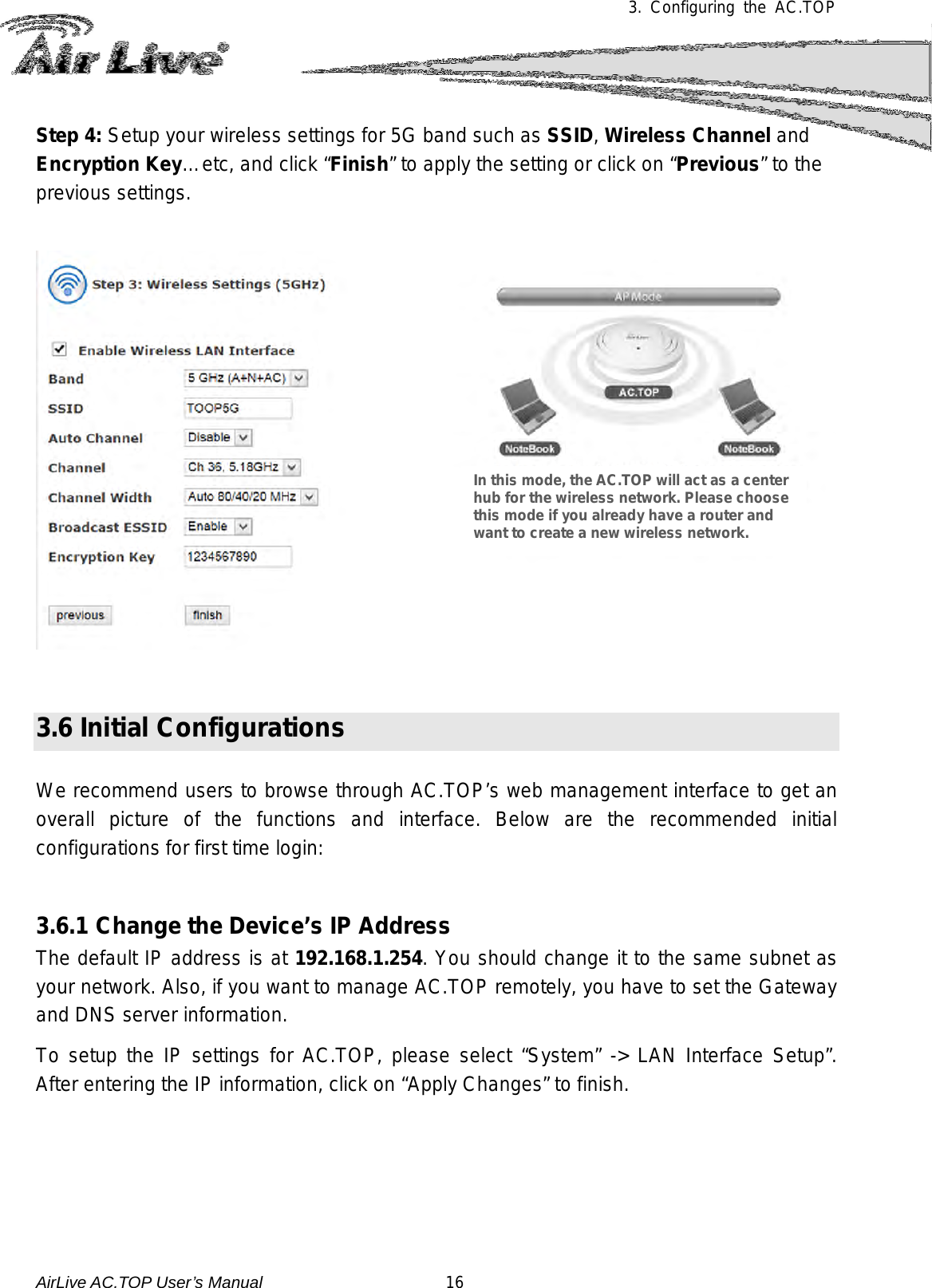 3.  Configuring the AC.TOP   Step 4: Setup your wireless settings for 5G band such as SSID, Wireless Channel and Encryption Key…etc, and click “Finish” to apply the setting or click on “Previous” to the previous settings.      3.6 Initial Configurations  We recommend users to browse through AC.TOP’s web management interface to get an overall picture of the functions and interface.  Below are the recommended initial configurations for first time login:   3.6.1 Change the Device’s IP Address   The default IP address is at 192.168.1.254. You should change it to the same subnet as your network. Also, if you want to manage AC.TOP remotely, you have to set the Gateway and DNS server information.  To setup the IP settings for AC.TOP, please select “System” -&gt; LAN Interface Setup”.  After entering the IP information, click on “Apply Changes” to finish. In this mode, the AC.TOP will act as a center hub for the wireless network. Please choose this mode if you already have a router and want to create a new wireless network. AirLive AC.TOP User’s Manual                      16 