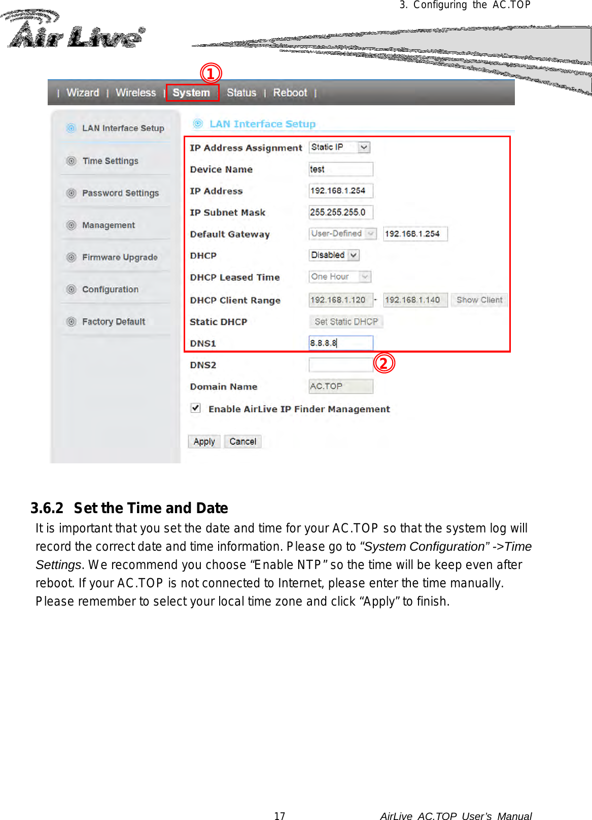 3.  Configuring the AC.TOP      3.6.2 Set the Time and Date   It is important that you set the date and time for your AC.TOP so that the system log will record the correct date and time information. Please go to “System Configuration” -&gt;Time Settings. We recommend you choose “Enable NTP” so the time will be keep even after reboot. If your AC.TOP is not connected to Internet, please enter the time manually.   Please remember to select your local time zone and click “Apply” to finish.  2 1 17               AirLive  AC.TOP User’s Manual 