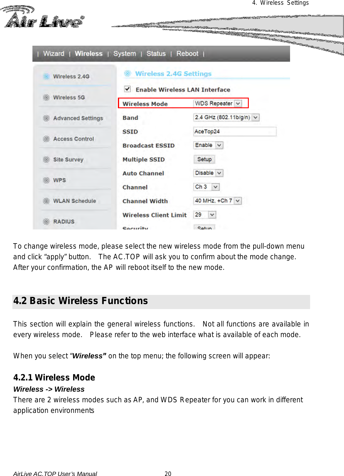 4. Wireless Settings    To change wireless mode, please select the new wireless mode from the pull-down menu and click “apply” button.  The AC.TOP will ask you to confirm about the mode change.   After your confirmation, the AP will reboot itself to the new mode.     4.2 Basic Wireless Functions  This section will explain the general wireless functions.  Not all functions are available in every wireless mode.    Please refer to the web interface what is available of each mode.   When you select “Wireless” on the top menu; the following screen will appear:    4.2.1 Wireless Mode   Wireless -&gt; Wireless There are 2 wireless modes such as AP, and WDS Repeater for you can work in different application environments AirLive AC.TOP User’s Manual                      20 