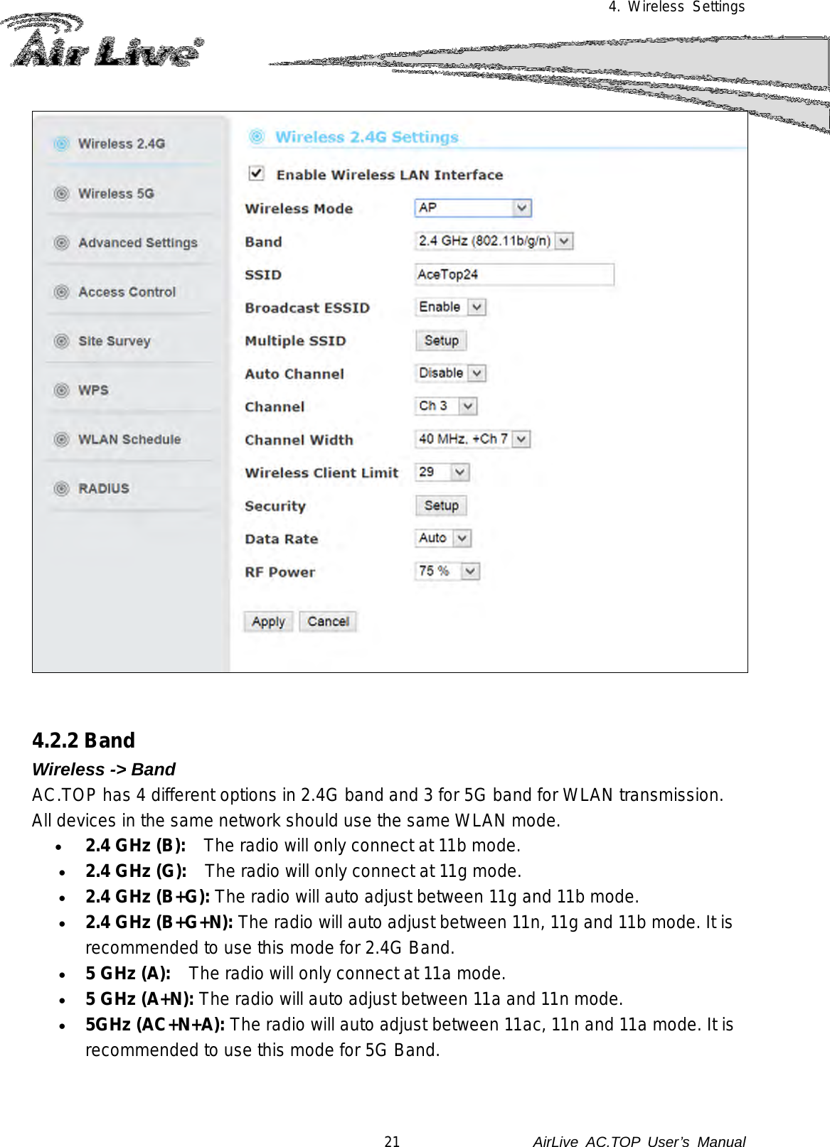 4. Wireless Settings     4.2.2 Band Wireless -&gt; Band AC.TOP has 4 different options in 2.4G band and 3 for 5G band for WLAN transmission.   All devices in the same network should use the same WLAN mode. • 2.4 GHz (B):    The radio will only connect at 11b mode. • 2.4 GHz (G):    The radio will only connect at 11g mode.    • 2.4 GHz (B+G): The radio will auto adjust between 11g and 11b mode. • 2.4 GHz (B+G+N): The radio will auto adjust between 11n, 11g and 11b mode. It is recommended to use this mode for 2.4G Band. • 5 GHz (A):    The radio will only connect at 11a mode.    • 5 GHz (A+N): The radio will auto adjust between 11a and 11n mode. • 5GHz (AC+N+A): The radio will auto adjust between 11ac, 11n and 11a mode. It is recommended to use this mode for 5G Band.   21               AirLive  AC.TOP User’s Manual 