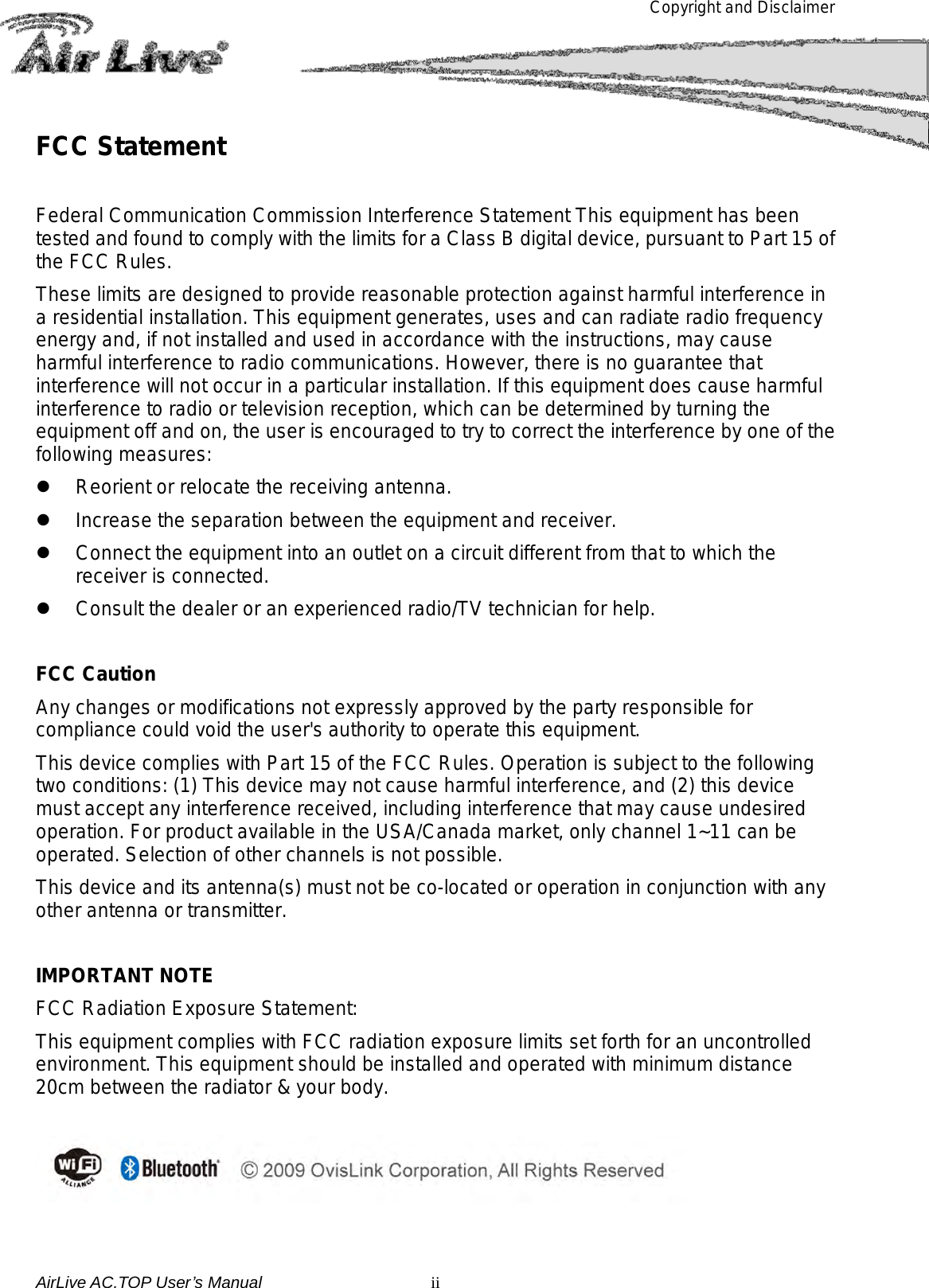 Copyright and Disclaimer       FCC Statement  Federal Communication Commission Interference Statement This equipment has been tested and found to comply with the limits for a Class B digital device, pursuant to Part 15 of the FCC Rules. These limits are designed to provide reasonable protection against harmful interference in a residential installation. This equipment generates, uses and can radiate radio frequency energy and, if not installed and used in accordance with the instructions, may cause harmful interference to radio communications. However, there is no guarantee that interference will not occur in a particular installation. If this equipment does cause harmful interference to radio or television reception, which can be determined by turning the equipment off and on, the user is encouraged to try to correct the interference by one of the following measures:  Reorient or relocate the receiving antenna.  Increase the separation between the equipment and receiver.  Connect the equipment into an outlet on a circuit different from that to which the receiver is connected.  Consult the dealer or an experienced radio/TV technician for help.  FCC Caution Any changes or modifications not expressly approved by the party responsible for compliance could void the user&apos;s authority to operate this equipment. This device complies with Part 15 of the FCC Rules. Operation is subject to the following two conditions: (1) This device may not cause harmful interference, and (2) this device must accept any interference received, including interference that may cause undesired operation. For product available in the USA/Canada market, only channel 1~11 can be operated. Selection of other channels is not possible. This device and its antenna(s) must not be co-located or operation in conjunction with any other antenna or transmitter.  IMPORTANT NOTE FCC Radiation Exposure Statement: This equipment complies with FCC radiation exposure limits set forth for an uncontrolled environment. This equipment should be installed and operated with minimum distance 20cm between the radiator &amp; your body.   AirLive AC.TOP User’s Manual  ii 