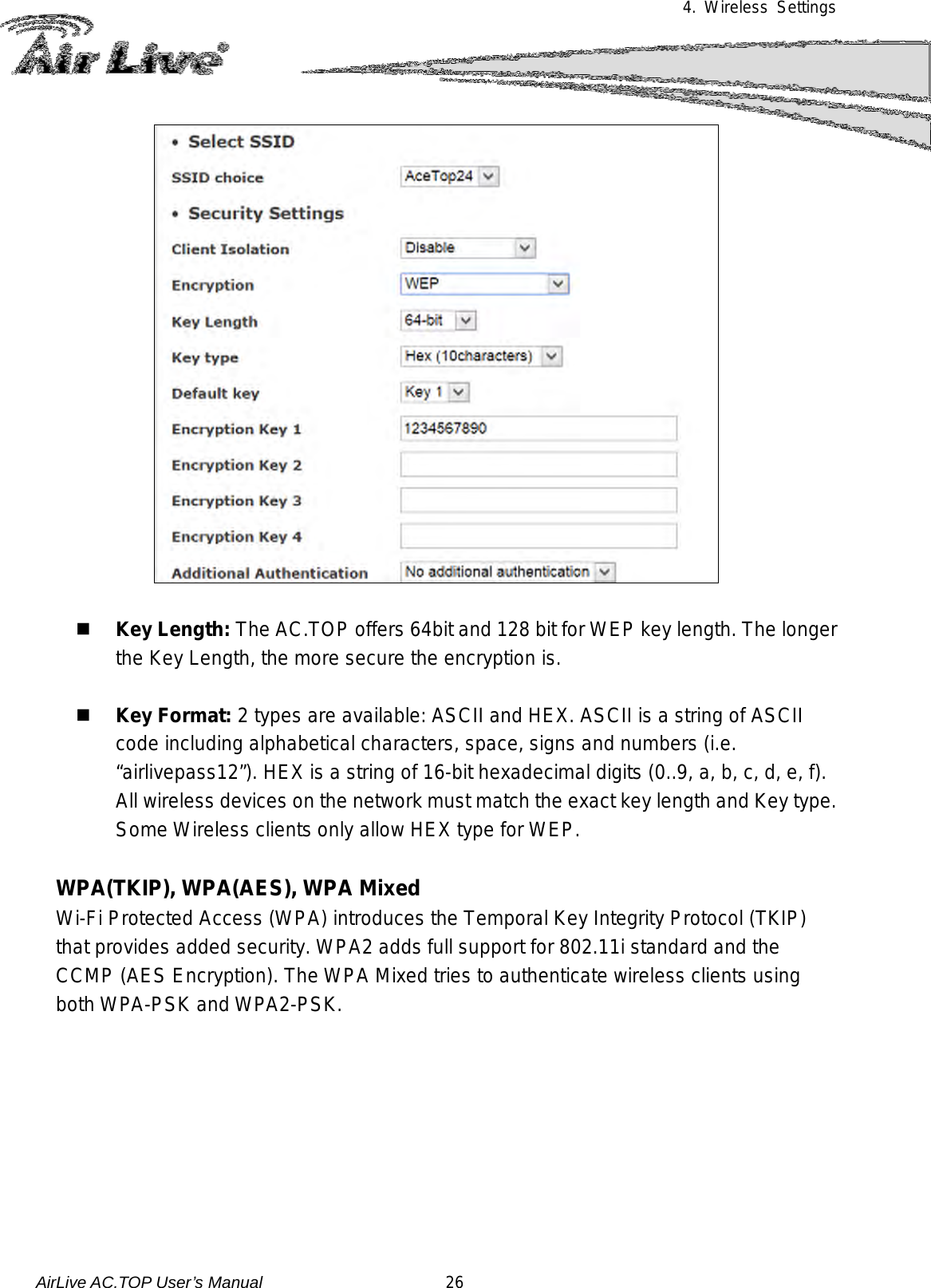 4. Wireless Settings     Key Length: The AC.TOP offers 64bit and 128 bit for WEP key length. The longer the Key Length, the more secure the encryption is.   Key Format: 2 types are available: ASCII and HEX. ASCII is a string of ASCII code including alphabetical characters, space, signs and numbers (i.e. “airlivepass12”). HEX is a string of 16-bit hexadecimal digits (0..9, a, b, c, d, e, f).   All wireless devices on the network must match the exact key length and Key type.   Some Wireless clients only allow HEX type for WEP.  WPA(TKIP), WPA(AES), WPA Mixed   Wi-Fi Protected Access (WPA) introduces the Temporal Key Integrity Protocol (TKIP) that provides added security. WPA2 adds full support for 802.11i standard and the CCMP (AES Encryption). The WPA Mixed tries to authenticate wireless clients using both WPA-PSK and WPA2-PSK.    AirLive AC.TOP User’s Manual                      26 