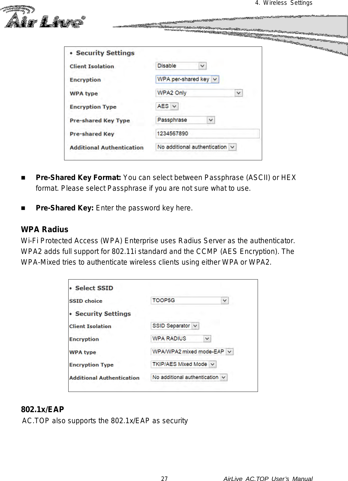 4. Wireless Settings     Pre-Shared Key Format: You can select between Passphrase (ASCII) or HEX format. Please select Passphrase if you are not sure what to use.   Pre-Shared Key: Enter the password key here.  WPA Radius Wi-Fi Protected Access (WPA) Enterprise uses Radius Server as the authenticator.   WPA2 adds full support for 802.11i standard and the CCMP (AES Encryption). The WPA-Mixed tries to authenticate wireless clients using either WPA or WPA2.      802.1x/EAP AC.TOP also supports the 802.1x/EAP as security   27               AirLive  AC.TOP User’s Manual 