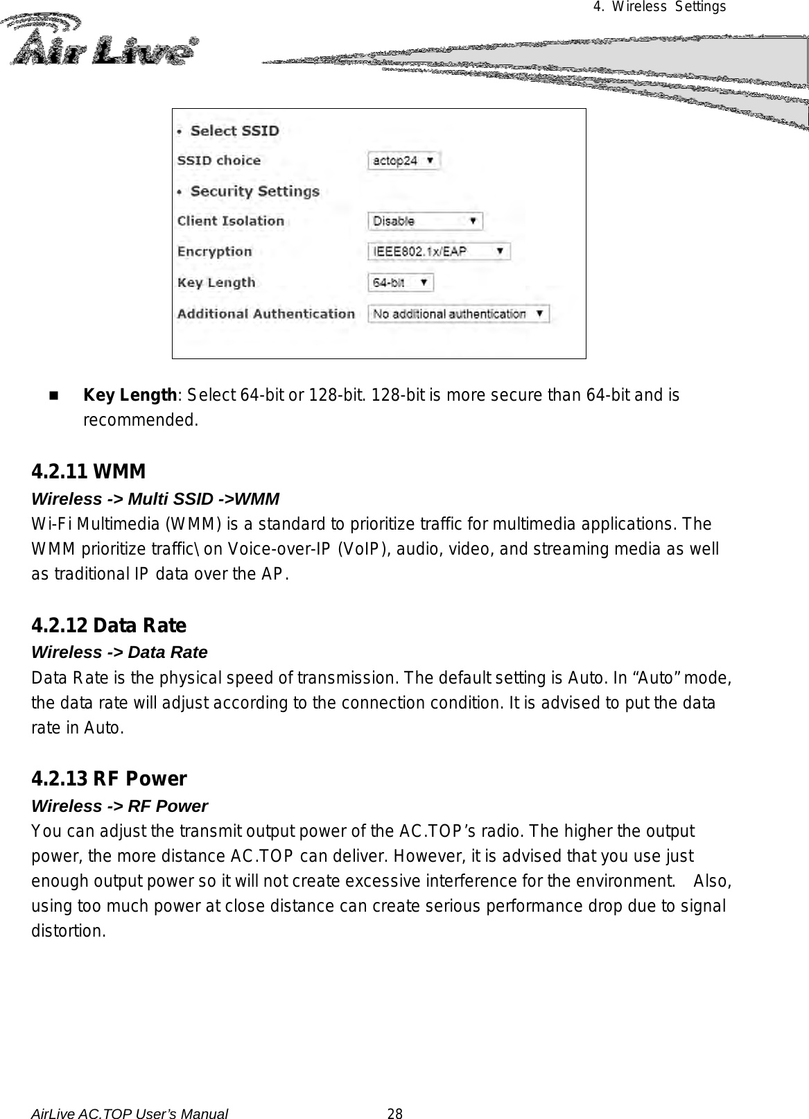 4. Wireless Settings     Key Length: Select 64-bit or 128-bit. 128-bit is more secure than 64-bit and is recommended.  4.2.11 WMM Wireless -&gt; Multi SSID -&gt;WMM Wi-Fi Multimedia (WMM) is a standard to prioritize traffic for multimedia applications. The WMM prioritize traffic\ on Voice-over-IP (VoIP), audio, video, and streaming media as well as traditional IP data over the AP.  4.2.12 Data Rate Wireless -&gt; Data Rate Data Rate is the physical speed of transmission. The default setting is Auto. In “Auto” mode, the data rate will adjust according to the connection condition. It is advised to put the data rate in Auto.   4.2.13 RF Power Wireless -&gt; RF Power You can adjust the transmit output power of the AC.TOP’s radio. The higher the output power, the more distance AC.TOP can deliver. However, it is advised that you use just enough output power so it will not create excessive interference for the environment.    Also, using too much power at close distance can create serious performance drop due to signal distortion.      AirLive AC.TOP User’s Manual                      28 