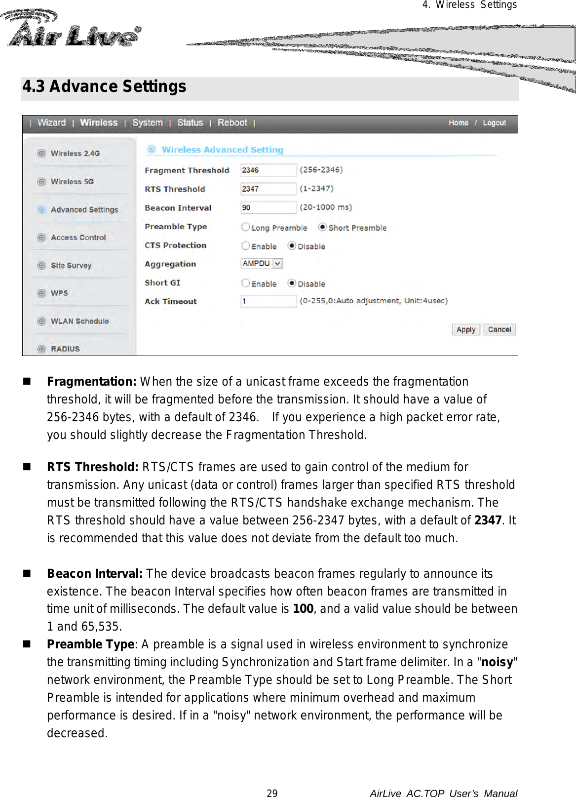 4. Wireless Settings  4.3 Advance Settings      Fragmentation: When the size of a unicast frame exceeds the fragmentation threshold, it will be fragmented before the transmission. It should have a value of 256-2346 bytes, with a default of 2346.    If you experience a high packet error rate, you should slightly decrease the Fragmentation Threshold.    RTS Threshold: RTS/CTS frames are used to gain control of the medium for transmission. Any unicast (data or control) frames larger than specified RTS threshold must be transmitted following the RTS/CTS handshake exchange mechanism. The RTS threshold should have a value between 256-2347 bytes, with a default of 2347. It is recommended that this value does not deviate from the default too much.    Beacon Interval: The device broadcasts beacon frames regularly to announce its existence. The beacon Interval specifies how often beacon frames are transmitted in time unit of milliseconds. The default value is 100, and a valid value should be between 1 and 65,535.    Preamble Type: A preamble is a signal used in wireless environment to synchronize the transmitting timing including Synchronization and Start frame delimiter. In a &quot;noisy&quot; network environment, the Preamble Type should be set to Long Preamble. The Short Preamble is intended for applications where minimum overhead and maximum performance is desired. If in a &quot;noisy&quot; network environment, the performance will be decreased.   29               AirLive  AC.TOP User’s Manual 